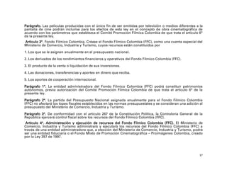 Parágrafo. Las películas producidas con el único fin de ser emitidas por televisión o medios diferentes a la
pantalla de cine podrán incluirse para los efectos de esta ley en el concepto de obra cinematográfica de
acuerdo con los parámetros que establezca el Comité Promoción Fílmica Colombia de que trata el artículo 6°
de la presente ley.
Artículo 3°. Fondo Fílmico Colombia. Créase el Fondo Fílmico Colombia (FFC), como una cuenta especial del
Ministerio de Comercio, Industria y Turismo, cuyos recursos están constituidos por

1. Los que se le asignen anualmente en el presupuesto nacional.

2. Los derivados de los rendimientos financieros y operativos del Fondo Fílmico Colombia (FFC).

3. El producto de la venta o liquidación de sus inversiones.

4. Las donaciones, transferencias y aportes en dinero que reciba.

5. Los aportes de cooperación internacional.

Parágrafo 1°. La entidad administradora del Fondo Fílmico Colombia (FFC) podrá constituir patrimonios
autónomos, previa autorización del Comité Promoción Fílmica Colombia de que trata el artículo 6° de la
presente ley.

Parágrafo 2°. La partida del Presupuesto Nacional asignada anualmente para el Fondo Fílmico Colombia
(FFC) no afectará los topes fiscales establecidos en las normas presupuestales y se consideran una adición al
presupuesto del Ministerio de Comercio, Industria y Turismo.

Parágrafo 3°. De conformidad con el artículo 267 de la Constitución Política, la Contraloría General de la
República ejercerá control fiscal sobre los recursos del Fondo Fílmico Colombia (FFC).
 Artículo 4°. Administración y ejecución de recursos del Fondo Fílmico Colombia (FFC). El Ministerio de
Comercio, Industria y Turismo administrará y ejecutará los recursos del Fondo Fílmico Colombia (FFC) a
través de una entidad administradora que, a elección del Ministerio de Comercio, Industria y Turismo, podrá
ser una entidad fiduciaria o el Fondo Mixto de Promoción Cinematográfica – Proimágenes Colombia, creado
por la Ley 397 de 1997.




                                                                                                           17
 