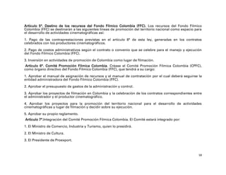 Artículo 5°. Destino de los recursos del Fondo Fílmico Colombia (FFC). Los recursos del Fondo Fílmico
Colombia (FFC) se destinarán a las siguientes líneas de promoción del territorio nacional como espacio para
el desarrollo de actividades cinematográficas así:

1. Pago de las contraprestaciones previstas en el artículo 8° de esta ley, generadas en los contratos
celebrados con los productores cinematográficos.

2. Pago de costos administrativos según el contrato o convenio que se celebre para el manejo y ejecución
del Fondo Fílmico Colombia (FFC).
3. Inversión en actividades de promoción de Colombia como lugar de filmación.
 Artículo 6°. Comité Promoción Fílmica Colombia. Créase el Comité Promoción Fílmica Colombia (CPFC),
como órgano directivo del Fondo Fílmico Colombia (FFC), que tendrá a su cargo:

1. Aprobar el manual de asignación de recursos y el manual de contratación por el cual deberá seguirse la
entidad administradora del Fondo Fílmico Colombia (FFC).

2. Aprobar el presupuesto de gastos de la administración y control.

3. Aprobar los proyectos de filmación en Colombia y la celebración de los contratos correspondientes entre
el administrador y el productor cinematográfico.

4. Aprobar los proyectos para la promoción del territorio nacional para el desarrollo de actividades
cinematográficas y lugar de filmación y decidir sobre su ejecución.
5. Aprobar su propio reglamento.
Artículo 7°.Integración del Comité Promoción Fílmica Colombia. El Comité estará integrado por:

1. El Ministro de Comercio, Industria y Turismo, quien lo presidirá.

2. El Ministro de Cultura.

3. El Presidente de Proexport.



                                                                                                         18
 