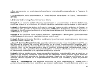 4. Dos representantes con amplia trayectoria en el sector cinematográfico, designados por el Presidente de
la República.

5. El representante de los productores en el Consejo Nacional de las Artes y la Cultura Cinematográfica
(CNACC).

6. El Director de Cinematografía del Ministerio de Cultura.

Parágrafo 1°.Los Ministros podrán delegar su representación en un viceministro y el Ministro de Comercio,
Industria y Turismo en el Viceministro de Turismo. Los demás miembros no podrán delegar su participación.

Parágrafo 2°. En ausencia del Ministro de Comercio, Industria y Turismo, presidirá el Ministro de Cultura y en
ausencia de estos, presidirá el Viceministro de Turismo del Ministerio de Comercio, Industria y Turismo. En
todo caso el Comité no podrá sesionar sin la participación del Ministerio de Comercio, Industria y Turismo o
del Ministerio de Cultura.

Parágrafo 3°. El Director del Fondo Mixto de Promoción Cinematográfica – Proimágenes Colombia tendrá la
calidad de asistente permanente y participará con voz pero sin voto.

Parágrafo 4°. Los miembros del Comité no podrán por sí o por interpuesta persona acceder a los recursos
del Fondo Fílmico Colombia (FFC).
Artículo 8°. Contratos Filmación Colombia. La entidad administradora del Fondo Fílmico Colombia (FFC), una
vez aprobado el proyecto de filmación en Colombia por el Comité Promoción Fílmica Colombia (CPFC)
celebrará los Contratos de Filmación Colombia respectivos, con cargo a los recursos del Fondo Fílmico
Colombia (FFC), con las personas jurídicas que en condición de productores cinematográficos vayan a
realizar el rodaje total o parcial de obras cinematográficas en territorio colombiano, previo el cumplimiento
de los requisitos establecidos en el manual de asignación de recursos.

Parágrafo. Solo se podrán aprobar proyectos cuando el productor cinematográfico vaya a invertir en su
producción en territorio colombiano como mínimo mil ochocientos salarios mínimos legales mensuales
vigentes (1.800 smlmv), recursos que deberán manejarse a través de una fiducia administrada por una
sociedad fiduciaria vigilada por la Superintendencia Financiera, que constituya y pague el productor
respectivo.
Artículo 9°. Contraprestación. Las empresas productoras de obras cinematográficas, rodadas total o
parcialmente dentro del territorio colombiano que celebren los Contratos Filmación Colombia, tendrán una

                                                                                                            19
 