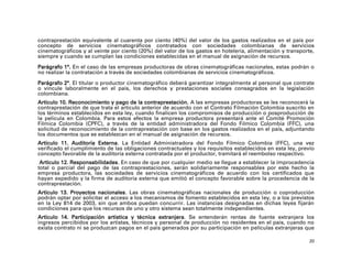 contraprestación equivalente al cuarenta por ciento (40%) del valor de los gastos realizados en el país por
concepto de servicios cinematográficos contratados con sociedades colombianas de servicios
cinematográficos y al veinte por ciento (20%) del valor de los gastos en hotelería, alimentación y transporte,
siempre y cuando se cumplan las condiciones establecidas en el manual de asignación de recursos.

Parágrafo 1°. En el caso de las empresas productoras de obras cinematográficas nacionales, estas podrán o
no realizar la contratación a través de sociedades colombianas de servicios cinematográficos.

Parágrafo 2°. El titular o productor cinematográfico deberá garantizar integralmente al personal que contrate
o vincule laboralmente en el país, los derechos y prestaciones sociales consagrados en la legislación
colombiana.
Artículo 10. Reconocimiento y pago de la contraprestación. A las empresas productoras se les reconocerá la
contraprestación de que trata el artículo anterior de acuerdo con el Contrato Filmación Colombia suscrito en
los términos establecidos en esta ley, cuando finalicen los compromisos de producción o posproducción de
la película en Colombia. Para estos efectos la empresa productora presentará ante el Comité Promoción
Fílmica Colombia (CPFC), a través de la entidad administradora del Fondo Fílmico Colombia (FFC), una
solicitud de reconocimiento de la contraprestación con base en los gastos realizados en el país, adjuntando
los documentos que se establezcan en el manual de asignación de recursos.
Artículo 11. Auditoría Externa. La Entidad Administradora del Fondo Fílmico Colombia (FFC), una vez
verificado el cumplimiento de las obligaciones contractuales y los requisitos establecidos en esta ley, previo
concepto favorable de la auditoría externa contratada por el productor, tramitará el reembolso respectivo.
 Artículo 12. Responsabilidades. En caso de que por cualquier medio se llegue a establecer la improcedencia
total o parcial del pago de las contraprestaciones, serán solidariamente responsables por este hecho la
empresa productora, las sociedades de servicios cinematográficos de acuerdo con los certificados que
hayan expedido y la firma de auditoría externa que emitió el concepto favorable sobre la procedencia de la
contraprestación.
Artículo 13. Proyectos nacionales. Las obras cinematográficas nacionales de producción o coproducción
podrán optar por solicitar el acceso a los mecanismos de fomento establecidos en esta ley, o a los previstos
en la Ley 814 de 2003, sin que ambos puedan concurrir. Las instancias designadas en dichas leyes fijarán
condiciones para que los recursos de uno y otro sistema sean totalmente independientes.
Artículo 14. Participación artística y técnica extranjera. Se entenderán rentas de fuente extranjera los
ingresos percibidos por los artistas, técnicos y personal de producción no residentes en el país, cuando no
exista contrato ni se produzcan pagos en el país generados por su participación en películas extranjeras que

                                                                                                            20
 