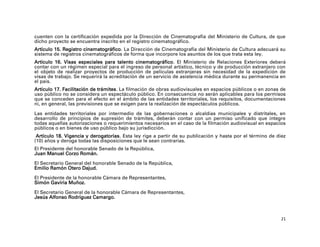 cuenten con la certificación expedida por la Dirección de Cinematografía del Ministerio de Cultura, de que
dicho proyecto se encuentra inscrito en el registro cinematográfico.
Artículo 15. Registro cinematográfico. La Dirección de Cinematografía del Ministerio de Cultura adecuará su
sistema de registros cinematográficos de forma que incorpore los asuntos de los que trata esta ley.
Artículo 16. Visas especiales para talento cinematográfico. El Ministerio de Relaciones Exteriores deberá
contar con un régimen especial para el ingreso de personal artístico, técnico y de producción extranjero con
el objeto de realizar proyectos de producción de películas extranjeras sin necesidad de la expedición de
visas de trabajo. Se requerirá la acreditación de un servicio de asistencia médica durante su permanencia en
el país.
Artículo 17. Facilitación de trámites. La filmación de obras audiovisuales en espacios públicos o en zonas de
uso público no se considera un espectáculo público. En consecuencia no serán aplicables para los permisos
que se conceden para el efecto en el ámbito de las entidades territoriales, los requisitos, documentaciones
ni, en general, las previsiones que se exigen para la realización de espectáculos públicos.

Las entidades territoriales por intermedio de las gobernaciones o alcaldías municipales y distritales, en
desarrollo de principios de supresión de trámites, deberán contar con un permiso unificado que integre
todas aquellas autorizaciones o requerimientos necesarios en el caso de la filmación audiovisual en espacios
públicos o en bienes de uso público bajo su jurisdicción.
 Artículo 18. Vigencia y derogatorias. Esta ley rige a partir de su publicación y hasta por el término de diez
(10) años y deroga todas las disposiciones que le sean contrarias.
El Presidente del honorable Senado de la República,
Juan Manuel Corzo Román.

El Secretario General del honorable Senado de la República,
Emilio Ramón Otero Dajud.

El Presidente de la honorable Cámara de Representantes,
Simón Gaviria Muñoz.

El Secretario General de la honorable Cámara de Representantes,
Jesús Alfonso Rodríguez Camargo.



                                                                                                            21
 