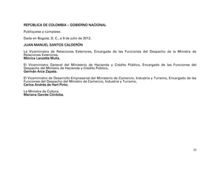 REPÚBLICA DE COLOMBIA – GOBIERNO NACIONAL
Publíquese y cúmplase.

Dada en Bogotá, D. C., a 9 de julio de 2012.

JUAN MANUEL SANTOS CALDERÓN

La Viceministra de Relaciones Exteriores, Encargada de las Funciones del Despacho de la Ministra de
Relaciones Exteriores,
Mónica Lanzetta Mutis.

El Viceministro General del Ministerio de Hacienda y Crédito Público, Encargado de las Funciones del
Despacho del Ministro de Hacienda y Crédito Público,
Germán Arce Zapata.

El Viceministro de Desarrollo Empresarial del Ministerio de Comercio, Industria y Turismo, Encargado de las
Funciones del Despacho del Ministro de Comercio, Industria y Turismo,
Carlos Andrés de Hart Pinto.

La Ministra de Cultura,
Mariana Garcés Córdoba.




                                                                                                         22
 