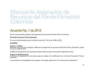 Manual de Asignación de
Recursos del Fondo Filmación
Colombia
Acuerdo No. 1 de 2013
Por el cual se adopta el Manual de asignación de recursos del Fondo Fílmico Colombia.

El Comité Promoción Fílmica Colombia,

En uso de las facultades que le confiere el artículo 6.º de la Ley 1556 de 2012,

ACUERDA:

Artículo 1.º Objeto.
Mediante este acuerdo se adopta el Manual de asignación de recursos del Fondo Fílmico Colombia, creado
por la Ley 1556 de 2012.

El Manual de asignación de recursos se anexa a este acuerdo y hace parte integral del mismo.

Artículo 2.º Modificaciones.
El Manual de asignación de recursos puede ser objeto de modificación por el Comité Promoción Fílmica
Colombia.

Los proyectos cinematográficos se acogerán a las reglas vigentes en el momento de su postulación.

                                                                                                    23
 
