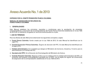 Anexo Acuerdo No. 1 de 2013
EXPEDIDO POR EL COMITÉ PROMOCIÓN FÍLMICA COLOMBIA

MANUAL DE ASIGNACIÓN DE RECURSOS DEL
FONDO FÍLMICO COLOMBIA


I.   GENERALIDADES

Este Manual establece los principios, requisitos y condiciones para la aprobación de proyectos
cinematográficos y concreción de la contraprestación del Fondo Fílmico Colombia establecida en la Ley 1556
de 2012 por la realización de gastos en servicios audiovisuales en el país.

1. USO DE TÉRMINOS

Para los efectos de este Manual se observarán los siguientes conceptos y siglas:

a. Fondo Fílmico Colombia. Fondo creado por la Ley 1556 de 2012. En este Manual se identificará con la
   sigla FFC.

b. Comité Promoción Fílmica Colombia. Órgano de decisión del FFC. En este Manual se identificará con
   la sigla CPFC.

c. Entidad administradora. Es la entidad que designe el Ministerio de Comercio, Industria y Turismo para la
   administración y el manejo del FFC.

d. Secretaría del CPFC. Es la Dirección de Cinematografía del Ministerio de Cultura.

e. Contrato filmación Colombia. Negocio jurídico que se celebra entre la entidad administradora del FFC y el
   productor del proyecto cinematográfico aprobado por el CPFC, con el objeto de regular las condiciones
   de asignación de la contraprestación establecida en la Ley 1556 de 2012.

                                                                                                          25
 