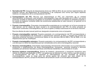 f. Normativa del FFC. Conjunto de disposiciones de la Ley 1556 de 2012, de sus normas reglamentarias, del
   presente manual, del Reglamento de Contratación o de cualquiera otra norma que regule aspectos
   relativos a la asignación de la contraprestación del FFC.

g. Contraprestación del FFC. Recurso que desembolsará el FFC, por intermedio de su entidad
   administradora, al productor cuyo proyecto cinematográfico haya sido aprobado por el CPFC, una vez el
   productor acredite la realización de gastos en el territorio colombiano con destino al señalado proyecto y
   en cuanto se hubieren cumplido todas las condiciones establecidas en este manual y, en general, en la
   normativa del FFC.

h. Proyecto cinematográfico. Propuesta cinematográfica postulada por su productor en la forma prevista en
   este manual, con el objeto de tener acceso a la contraprestación del FFC. En dicho proyecto se
   especifican contenidos cinematográficos, así como el gasto y trabajo audiovisual en el territorio nacional.

   Para los efectos de este manual podrá ser designado simplemente como el proyecto.

i. Proyecto cinematográfico nacional. Proyecto postulado a la contraprestación del FFC correspondiente a
   una obra cinematográfica de producción o coproducción nacional, es decir, a aquella que cumple los
   requisitos artísticos, técnicos y económicos fijados en los decretos 358 de 2000 y 763 de 2009, o en las
   disposiciones que los modifiquen.

j. Proyecto cinematográfico extranjero. Proyecto postulado a la contraprestación del FFC correspondiente a
   una obra que no reúne los requisitos para ser considerada como obra cinematográfica nacional.

k. Servicios cinematográficos. Actividades especializadas directamente relacionadas con la preproducción,
   producción y posproducción de obras cinematográficas, incluyendo servicios artísticos y técnicos
   prestados por personas naturales o jurídicas colombianas residentes o domiciliadas en el país.

l. Servicios logísticos cinematográficos. Rubros de hotelería, alimentación y transporte necesarios para
   realizar el proyecto aprobado por el CPFC. Los gastos que se efectúen en estos rubros y que den acceso a
   la contraprestación del FFC no requieren la intermediación de una sociedad de servicios
   cinematográficos, como se exige para los demás gastos del proyecto que sean objeto de la
   contraprestación del FFC, aunque es facultativo del productor acudir a una de estas sociedades.




                                                                                                            26
 