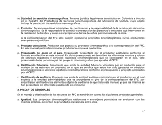 m. Sociedad de servicios cinematográficos. Persona jurídica legalmente constituida en Colombia e inscrita
   en el Registro de Prestadores de Servicios Cinematográficos del Ministerio de Cultura, cuyo objeto
   incluya la prestación de servicios cinematográficos.

n. Productor. Persona que tiene la iniciativa, la coordinación y la responsabilidad de la producción de la obra
   cinematográfica. Es el responsable de celebrar contratos con las personas y entidades que intervienen en
   la realización de la obra, y quien es el propietario de los derechos patrimoniales de la obra.

   A la contraprestación del FFC solo pueden postularse proyectos cinematográficos cuyos productores
   sean personas jurídicas.

o. Productor postulante. Productor que postula su proyecto cinematográfico a la contraprestación del FFC.
   En este manual podrá denominarse productor o empresa productora.

p. Presupuesto de gasto en el país. Presupuesto presentado por el productor postulante conforme al
   formato establecido en este manual. En dicho presupuesto se describen los diferentes montos y rubros
   de servicios logísticos y servicios logísticos cinematográficos que se contratarán en el país. Este
   presupuesto hace parte integral del proyecto cinematográfico que apruebe el CPFC.

q. Certificación fiduciaria. Documento que emite la entidad fiduciaria vinculada por el productor para el
   manejo de los recursos del proyecto, en el que se certifica que estos han sido gastados en servicios
   cinematográficos o servicios logísticos cinematográficos conforme al presupuesto y proyecto aprobados
   por el CPFC.

r. Certificación de auditoría. Concepto que emite la entidad auditora contratada por el productor, en el cual
   expresa a la entidad administradora que es procedente el giro de la contraprestación del FFC, por
   encontrarse verificados los elementos objeto de auditoría de que trata este manual, y que los mismos se
   han presentado en el formato establecido en el mismo.

2. PRECEPTOS GENERALES

En el manejo y destinación de los recursos del FFC se tendrán en cuenta los siguientes preceptos generales:

a. Igualdad. Los proyectos cinematográficos nacionales y extranjeros postulados se evaluarán con los
   mismos criterios, sin orden de prioridad o prevalencia entre ellos.


                                                                                                             27
 