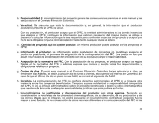 b. Responsabilidad. El incumplimiento del proyecto genera las consecuencias previstas en este manual y las
   estipuladas en el Contrato Filmación Colombia.

c. Veracidad. Se presume que toda la documentación y, en general, la información que el productor
   postulante presente al CPFC es veraz.

   Con su postulación, el productor acepta que el CPFC, la entidad administradora o las demás instancias
   que designe el CPFC, verifiquen la información que estimen necesario; del mismo modo, se obliga a
   presentar cualquier información que le sea requerida para confrontar aspectos del proyecto y acepta que
   no le será otorgada ninguna contraprestación hasta tanto cualquier duda se aclare.

d. Cantidad de proyectos que se pueden postular. Un mismo productor puede postular varios proyectos al
   CPFC.

e. Información al productor. La información sobre postulación de proyectos no constituye asesoría al
   productor postulante, ni promesa de asignación de la contraprestación del FFC. Los costos en los que
   aquel incurra para la presentación del proyecto son de su exclusivo cargo y responsabilidad.

f. Aceptación de la normativa del FFC. Con la postulación de su proyecto, el productor acepta las reglas
   fijadas en la normativa del FFC, y además expresa que conoce y acepta todos los requerimientos y
   obligaciones relativos al proyecto.

g. Conteo de días. Cuando este manual o el Contrato Filmación Colombia hacen referencia a días, se
   entienden días hábiles, es decir, cualquier día de lunes a viernes, excluyendo los festivos en Colombia. En
   caso de que el último día de un plazo no sea hábil, se correrá al siguiente día hábil.

h. Derechos. La contraprestación del FFC no confiere derechos patrimoniales al CPFC ni a ninguna otra
   instancia sobre los proyectos beneficiados. Tampoco supone solidaridad o responsabilidad compartida
   del CPFC ni de la entidad administradora sobre el proyecto beneficiado o sobre la obra cinematográfica
   que resultare de éste ante cualesquier eventualidades jurídicas que este pudiera enfrentar.

i. Incumplimientos no justificables y discrepancias del productor con otros agentes. Teniendo en
   consideración la naturaleza de los proyectos cinematográficos, de su desarrollo, de su producción y de
   las demás etapas que lo integran, no podrá excusarse el incumplimiento contractual, alegando fuerza
   mayor o caso fortuito, la no consecución de otros recursos diferentes a la contraprestación del FFC ni las


                                                                                                            28
 