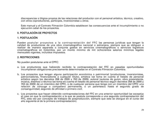 discrepancias o litigios propios de las relaciones del productor con el personal artístico, técnico, creativo,
   con otros coproductores, partícipes, inversionistas u otros.

   Este manual y el Contrato Filmación Colombia establecen las consecuencias ante el incumplimiento o no
   ejecución cabal de los proyectos.

II. POSTULACIÓN DE PROYECTOS

1. POSTULACIÓN

Pueden postular proyectos a la contraprestación del FFC las personas jurídicas que tengan la
calidad de productores de una obra cinematográfica nacional o extranjera, siempre que se obliguen a
realizar de manera separada o conjunta gastos en servicios cinematográficos o servicios logísticos
cinematográficos en Colombia, por un monto mínimo de mil ochocientos salarios mínimos legales
mensuales vigentes, incluidos impuestos.

2. RESTRICCIONES

No pueden postularse ante el CPFC:

a. Los productores que habiendo recibido la contraprestación del FFC en pasadas oportunidades
   incumplieran obligaciones precisamente determinadas en el Contrato Filmación Colombia.

b. Los proyectos que tengan alguna participación económica o patrimonial (productores, inversionistas,
   patrocinadores, financiadores a cualquier título), artística (se toma en cuenta el listado de personal
   artístico según los decretos 358 de 2000 y 763 de 2009), autoral (autores de guion, obra preexistente,
   música, diseños) o técnica (se toma en cuenta el listado de personal técnico según decretos 358 de 2000 y
   763 de 2009) de un miembro del CPFC, o de cualquier persona que tenga con un miembro del CPFC una
   relación de cónyuge o compañero permanente, o un parentesco hasta el segundo grado de
   consanguinidad, segundo de afinidad o primero civil.

c. Los proyectos que hayan obtenido contraprestaciones del FFC en una anterior oportunidad (se exceptúa
   el caso en que la contraprestación a la que se postula corresponda a una segunda contraprestación del
   FFC, esta vez por concepto de trabajos de posproducción, siempre que esta se otorgue en el curso del
   año siguiente al de la primera contraprestación).


                                                                                                               29
 