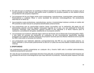 d. En caso de que un productor no constituya la fiducia exigida por la Ley 1556 de 2012 en el plazo y por el
   monto previsto en este manual, solo podrá volver a postular un proyecto pasado un año desde la fecha
   de aprobación del proyecto respectivo.

e. Los proyectos de los que hagan parte como productores, coproductores, inversionistas, patrocinadores,
   financiadores a cualquier título, o como sociedad de servicios cinematográficos, los productores
   descritos en el literal (a).

f. Los proyectos cuyos productores, coproductores, socios o inversionistas hubieran omitido el crédito del
   FFC previsto en este manual en proyectos beneficiados anteriormente.

g. Los productores que en oportunidad anterior hayan incumplido con la realización del gasto de mil
   ochocientos salarios mínimos legales mensuales vigentes en el país, una vez celebrado el Contrato
   Filmación Colombia. Esta restricción operará durante el año siguiente a la fecha máxima para la
   realización y acreditación del gasto, establecida en el proyecto anterior.

h. Los proyectos que hubieran obtenido algún estímulo del Fondo para el Desarrollo Cinematográfico (FDC),
   o que estén en proceso de evaluación en cualquiera de sus convocatorias. Igualmente, aquellos
   proyectos que hubieran recibido resolución de proyecto nacional para los efectos tributarios de la Ley 814
   de 2003 o que estén en proceso de recibirla.

i. Los productores que habiendo obtenido contraprestaciones del FFC en una oportunidad anterior, no
   hayan exhibido o comunicado públicamente la obra en un plazo de tres años desde el desembolso de las
   mismas.

3. OPORTUNIDAD

Las postulaciones pueden presentarse en cualquier día y horario hábil ante la entidad administradora,
mediante presentación personal.

En caso de que el productor postulante estuviera fuera del país, la presentación personal podrá hacerse por
la sociedad de servicios cinematográficos que haya definido el productor, mediante poder especial (formato
1).




                                                                                                           30
 