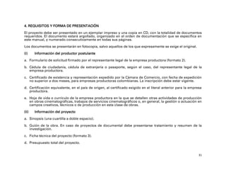 4. REQUISITOS Y FORMA DE PRESENTACIÓN
El proyecto debe ser presentado en un ejemplar impreso y una copia en CD, con la totalidad de documentos
requeridos. El documento estará argollado, organizado en el orden de documentación que se especifica en
este manual, y numerado consecutivamente en todas sus páginas.

Los documentos se presentarán en fotocopia, salvo aquellos de los que expresamente se exige el original.

(i)    Información del productor postulante

a. Formulario de solicitud firmado por el representante legal de la empresa productora (formato 2).

b. Cédula de ciudadanía, cédula de extranjería o pasaporte, según el caso, del representante legal de la
   empresa productora.

c. Certificado de existencia y representación expedido por la Cámara de Comercio, con fecha de expedición
   no superior a dos meses, para empresas productoras colombianas. La inscripción debe estar vigente.

d. Certificación equivalente, en el país de origen, al certificado exigido en el literal anterior para la empresa
   productora.

e. Hoja de vida o currículo de la empresa productora en la que se detallen otras actividades de producción
   en obras cinematográficas, trabajos de servicios cinematográficos o, en general, la gestión o actuación en
   campos creativos, técnicos o de producción en esta clase de obras.

(ii)   Información del proyecto

a. Sinopsis (una cuartilla a doble espacio).

b. Guión de la obra. En caso de proyectos de documental debe presentarse tratamiento y resumen de la
   investigación.

c. Ficha técnica del proyecto (formato 3).

d. Presupuesto total del proyecto.


                                                                                                               31
 