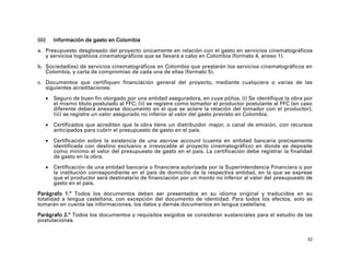 (iii)       Información de gasto en Colombia
a. Presupuesto desglosado del proyecto únicamente en relación con el gasto en servicios cinematográficos
   y servicios logísticos cinematográficos que se llevará a cabo en Colombia (formato 4, anexo 1).

b. Sociedad(es) de servicios cinematográficos en Colombia que prestarán los servicios cinematográficos en
   Colombia, y carta de compromiso de cada una de ellas (formato 5).

c. Documentos que certifiquen financiación general del proyecto, mediante cualquiera o varias de las
   siguientes acreditaciones:

           Seguro de buen fin otorgado por una entidad aseguradora, en cuya póliza, (i) Se identifique la obra por
            el mismo título postulado al FFC; (ii) se registre como tomador el productor postulante al FFC (en caso
            diferente deberá anexarse documento en el que se aclare la relación del tomador con el productor);
            (iii) se registre un valor asegurado no inferior al valor del gasto previsto en Colombia.

           Certificados que acrediten que la obra tiene un distribuidor major, o canal de emisión, con recursos
            anticipados para cubrir el presupuesto de gasto en el país.

           Certificación sobre la existencia de una escrow account (cuenta en entidad bancaria precisamente
            identificada con destino exclusivo e irrevocable al proyecto cinematográfico) en donde se deposite
            como mínimo el valor del presupuesto de gasto en el país. La certificación debe registrar la finalidad
            de gasto en la obra.

           Certificación de una entidad bancaria o financiera autorizada por la Superintendencia Financiera o por
            la institución correspondiente en el país de domicilio de la respectiva entidad, en la que se exprese
            que el productor será destinatario de financiación por un monto no inferior al valor del presupuesto de
            gasto en el país.

Parágrafo 1.º Todos los documentos deben ser presentados en su idioma original y traducidos en su
totalidad a lengua castellana, con excepción del documento de identidad. Para todos los efectos, solo se
tomarán en cuenta las informaciones, los datos y demás documentos en lengua castellana.

Parágrafo 2.º Todos los documentos y requisitos exigidos se consideran sustanciales para el estudio de las
postulaciones.


                                                                                                                 32
 