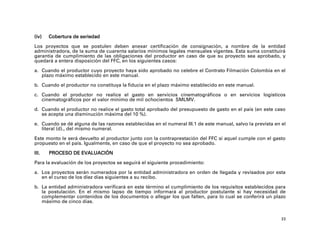 (iv)   Cobertura de seriedad
Los proyectos que se postulen deben anexar certificación de consignación, a nombre de la entidad
administradora, de la suma de cuarenta salarios mínimos legales mensuales vigentes. Esta suma constituirá
garantía de cumplimiento de las obligaciones del productor en caso de que su proyecto sea aprobado, y
quedará a entera disposición del FFC, en los siguientes casos:

a. Cuando el productor cuyo proyecto haya sido aprobado no celebre el Contrato Filmación Colombia en el
   plazo máximo establecido en este manual.

b. Cuando el productor no constituya la fiducia en el plazo máximo establecido en este manual.

c. Cuando el productor no realice el gasto en servicios cinematográficos o en servicios logísticos
   cinematográficos por el valor mínimo de mil ochocientos SMLMV.

d. Cuando el productor no realice el gasto total aprobado del presupuesto de gasto en el país (en este caso
   se acepta una disminución máxima del 10 %).

e. Cuando se dé alguna de las razones establecidas en el numeral III.1 de este manual, salvo la prevista en el
   literal (d)., del mismo numeral.

Este monto le será devuelto al productor junto con la contraprestación del FFC si aquel cumple con el gasto
propuesto en el país. Igualmente, en caso de que el proyecto no sea aprobado.

III.   PROCESO DE EVALUACIÓN

Para la evaluación de los proyectos se seguirá el siguiente procedimiento:

a. Los proyectos serán numerados por la entidad administradora en orden de llegada y revisados por esta
   en el curso de los diez días siguientes a su recibo.

b. La entidad administradora verificará en este término el cumplimiento de los requisitos establecidos para
   la postulación. En el mismo lapso de tiempo informará al productor postulante si hay necesidad de
   complementar contenidos de los documentos o allegar los que falten, para lo cual se conferirá un plazo
   máximo de cinco días.


                                                                                                            33
 