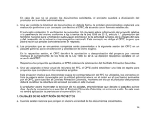 En caso de que no se anexen los documentos solicitados, el proyecto quedará a disposición del
   productor en la entidad administradora.

c. Una vez recibida la totalidad de documentos en debida forma, la entidad administradora elaborará una
   evaluación preliminar y un concepto con destino al CPFC, de acuerdo con el formato establecido.

   El concepto contendrá: (i) verificación de requisitos; (ii) concepto sobre información del proyecto relativa
   a la pertinencia del mismo conforme a los criterios de la Ley 1556 de 2012, artículo 1.º (promoción del
   territorio nacional para la filmación audiovisual; promoción de la actividad turística, de la imagen del país
   y del desarrollo de la industria cinematográfica nacional). Este concepto no obliga al CPFC, órgano que
   podrá hacer sus propias consideraciones al respecto.

d. Los proyectos que se encuentren completos serán presentados a la siguiente sesión del CPFC en un
   paquete general, para consideración y priorización de dicho órgano.

   En la respectiva sesión, el CPFC decidirá la aprobación o desaprobación del proyecto por razones
   relativas al cumplimiento de los fines de la Ley 1556 de 2012. La decisión respectiva constará en un
   acuerdo del CPFC.

   Respecto a los proyectos aprobados, el CPFC ordenará la celebración del Contrato Filmación Colombia.

e. Una vez asignado el total anual de recursos del FFC, el CPFC podrá establecer una lista de espera para
   proyectos que cumplan con los requisitos exigidos.

   Esta situación implica que, liberándose cupos de contraprestación del FFC no utilizados, los proyectos en
   lista de espera serán convocados por la entidad administradora, en el orden en el que fueron evaluados
   por el CPFC, para suscribir el Contrato Filmación Colombia, momento en el cual el productor del proyecto
   deberá constituir la cobertura de seriedad prevista en este manual.

   El productor podrá manifestar la decisión de no aceptar, entendiéndose que desiste si pasados quince
   días desde la convocatoria a suscribir el Contrato Filmación Colombia, no concurre a ello. En este caso
   no tendrá aplicación lo previsto en el numeral II.4. (iv).

1. CAUSALES DE NO ACEPTACIÓN DE PROYECTOS
a. Cuando existan razones que pongan en duda la veracidad de los documentos presentados.

                                                                                                              34
 