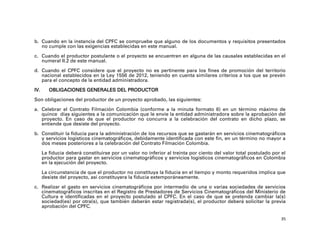 b. Cuando en la instancia del CPFC se compruebe que alguno de los documentos y requisitos presentados
   no cumple con las exigencias establecidas en este manual.

c. Cuando el productor postulante o el proyecto se encuentren en alguna de las causales establecidas en el
   numeral II.2 de este manual.

d. Cuando el CPFC considere que el proyecto no es pertinente para los fines de promoción del territorio
   nacional establecidos en la Ley 1556 de 2012, teniendo en cuenta similares criterios a los que se prevén
   para el concepto de la entidad administradora.

IV.      OBLIGACIONES GENERALES DEL PRODUCTOR

Son obligaciones del productor de un proyecto aprobado, las siguientes:

a. Celebrar el Contrato Filmación Colombia (conforme a la minuta formato 6) en un término máximo de
   quince días siguientes a la comunicación que le envíe la entidad administradora sobre la aprobación del
   proyecto. En caso de que el productor no concurra a la celebración del contrato en dicho plazo, se
   entiende que desiste del proyecto.

b. Constituir la fiducia para la administración de los recursos que se gastarán en servicios cinematográficos
   y servicios logísticos cinematográficos, debidamente identificada con este fin, en un término no mayor a
   dos meses posteriores a la celebración del Contrato Filmación Colombia.

      La fiducia deberá constituirse por un valor no inferior al treinta por ciento del valor total postulado por el
      productor para gastar en servicios cinematográficos y servicios logísticos cinematográficos en Colombia
      en la ejecución del proyecto.

      La circunstancia de que el productor no constituya la fiducia en el tiempo y monto requeridos implica que
      desiste del proyecto, así constituyera la fiducia extemporáneamente.

c. Realizar el gasto en servicios cinematográficos por intermedio de una o varias sociedades de servicios
   cinematográficos inscritas en el Registro de Prestadores de Servicios Cinematográficos del Ministerio de
   Cultura e identificadas en el proyecto postulado al CPFC. En el caso de que se pretenda cambiar la(s)
   sociedad(es) por otra(s), que también deberán estar registrada(s), el productor deberá solicitar la previa
   aprobación del CPFC.

                                                                                                                  35
 