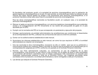 Es facultativo del productor acudir a la sociedad de servicios cinematográficos para la realización de
   gastos logísticos cinematográficos en el país. En este sentido, se entenderá para todos los efectos de este
   manual que estos últimos gastos se acogen a las previsiones para servicios cinematográficos, si el
   productor decidiera utilizar para esos fines a la sociedad de servicios cinematográficos.

   Para las obras cinematográficas nacionales es facultativo acudir, en cualquier caso, a la sociedad de
   servicios cinematográficos.

d. Efectuar el gasto en servicios cinematográficos y en servicios logísticos cinematográficos que pretendan
   acceso a la contraprestación del FFC únicamente en los rubros del presupuesto de gasto en el país
   aprobado por el CPFC.

e. Cumplir con la normativa del FFC en lo que corresponde a la postulación y ejecución del proyecto.

f. Entregar oportunamente a la entidad administradora las acreditaciones que condicionan el desembolso
   de la contraprestación del FFC, y efectuar las correcciones del caso en el término señalado.

g. Contar con la auditoría externa establecida en este manual.

h. Suministrar los informes establecidos en este manual, así como los que requieran el CPFC o la entidad
   administradora en relación con el proyecto.

i. Una vez concluida la obra cinematográfica, incorporar en ella un crédito para que en su exhibición y
   comunicación pública por cualquier medio o formato se informe que el proyecto se vio beneficiado por la
   contraprestacción asignada por el FFC, conforme a lo pactado en el Contrato Filmación Colombia.

j. Permitir, con fines estrictamente culturales, no comerciales, el uso de imágenes de la obra
   cinematográfica, cuya duración no sea inferior a tres minutos, con el objeto de llevar a cabo actividades
   de promoción del territorio colombiano para el trabajo audiovisual. Esta autorización se concede para
   materiales institucionales públicos y fines de la Comisión Fílmica. Las imágenes permitidas serán
   acordadas entre el productor y la entidad administradora y serán entregadas a esta por el productor.

k. Las demás que estipule el Contrato Filmación Colombia.



                                                                                                            36
 
