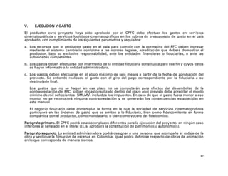 V.      EJECUCIÓN Y GASTO
El productor cuyo proyecto haya sido aprobado por el CPFC debe efectuar los gastos en servicios
cinematográficos o servicios logísticos cinematográficos en los rubros de presupuesto de gasto en el país
aprobado, con cumplimiento de los siguientes parámetros y requisitos:

a. Los recursos que el productor gaste en el país para cumplir con la normativa del FFC deben ingresar
   mediante el sistema cambiario conforme a las normas legales, acreditación que deberá demostrar el
   productor, bajo su exclusiva responsabilidad, ante las entidades financieras o fiduciarias, o ante las
   autoridades competentes.

b. Los gastos deben efectuarse por intermedio de la entidad fiduciaria constituida para ese fin y cuyos datos
   se hayan informado a la entidad administradora.

c. Los gastos deben efectuarse en el plazo máximo de seis meses a partir de la fecha de aprobación del
   proyecto. Se entiende realizado el gasto con el giro del pago correspondiente por la fiduciaria a su
   destinatario final.

     Los gastos que no se hagan en ese plazo no se computarán para efectos del desembolso de la
     contraprestación del FFC, si bien el gasto realizado dentro del plazo aquí previsto debe acreditar el monto
     mínimo de mil ochocientos SMLMV, incluidos los impuestos. En caso de que el gasto fuera menor a ese
     monto, no se reconocerá ninguna contraprestación y se generarán las consecuencias establecidas en
     este manual.

     El negocio fiduciario debe contemplar la forma en la que la sociedad de servicios cinematográficos
     participará en las órdenes de gasto que se emitan a la fiduciaria, bien como fideicomitente en forma
     compartida con el productor, como mandatario, o bien como vocero del fideicomiso.

Parágrafo primero. El CPFC podrá establecer plazos diferentes para la ejecución del proyecto, en ningún caso
inferiores al señalado en el literal (c), si aprobara la constitución de patrimonio(s) autónomo(s).

Parágrafo segundo. La entidad administradora podrá designar a una persona que acompañe el rodaje de la
obra y verifique la filmación de escenas en Colombia. Igual podrá definirse respecto de obras de animación
en lo que corresponda de manera técnica.



                                                                                                              37
 
