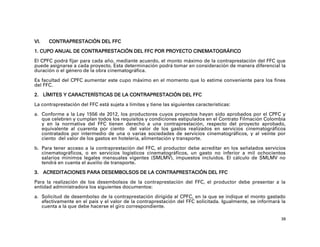 VI.   CONTRAPRESTACIÓN DEL FFC

1. CUPO ANUAL DE CONTRAPRESTACIÓN DEL FFC POR PROYECTO CINEMATOGRÁFICO

El CPFC podrá fijar para cada año, mediante acuerdo, el monto máximo de la contraprestación del FFC que
puede asignarse a cada proyecto. Esta determinación podrá tomar en consideración de manera diferencial la
duración o el género de la obra cinematográfica.

Es facultad del CPFC aumentar este cupo máximo en el momento que lo estime conveniente para los fines
del FFC.

2. LÍMITES Y CARACTERÍSTICAS DE LA CONTRAPRESTACIÓN DEL FFC

La contraprestación del FFC está sujeta a límites y tiene las siguientes características:

a. Conforme a la Ley 1556 de 2012, los productores cuyos proyectos hayan sido aprobados por el CPFC y
   que celebren y cumplan todos los requisitos y condiciones estipulados en el Contrato Filmación Colombia
   y en la normativa del FFC tienen derecho a una contraprestación, respecto del proyecto aprobado,
   equivalente al cuarenta por ciento del valor de los gastos realizados en servicios cinematográficos
   contratados por intermedio de una o varias sociedades de servicios cinematográficos, y al veinte por
   ciento del valor de los gastos en hotelería, alimentación y transporte.

b. Para tener acceso a la contraprestación del FFC, el productor debe acreditar en los señalados servicios
   cinematográficos, o en servicios logísticos cinematográficos, un gasto no inferior a mil ochocientos
   salarios mínimos legales mensuales vigentes (SMLMV), impuestos incluidos. El cálculo de SMLMV no
   tendrá en cuenta el auxilio de transporte.

3. ACREDITACIONES PARA DESEMBOLSOS DE LA CONTRAPRESTACIÓN DEL FFC

Para la realización de los desembolsos de la contraprestación del FFC, el productor debe presentar a la
entidad administradora los siguientes documentos:

a. Solicitud de desembolso de la contraprestación dirigida al CPFC, en la que se indique el monto gastado
   efectivamente en el país y el valor de la contraprestación del FFC solicitada. Igualmente, se informará la
   cuenta a la que debe hacerse el giro correspondiente.

                                                                                                           38
 