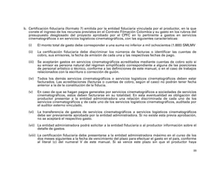 b. Certificación fiduciaria (formato 7) emitida por la entidad fiduciaria vinculada por el productor, en la que
   conste el ingreso de los recursos previstos en el Contrato Filmación Colombia y su gasto en los rubros del
   presupuesto desglosado del proyecto aprobado por el CPFC en lo pertinente a gastos en servicios
   cinematográficos o en servicios logísticos cinematográficos, con las siguientes características:

   (i)     El monto total de gasto debe corresponder a una suma no inferior a mil ochocientos (1.800) SMLMV

   (ii)    La certificación fiduciaria debe discriminar los números de facturas o identificar las cuentas de
           cobro, sus emisores, la fecha de emisión de cada una y las respectivas fechas de pago.

   (iii)   Se aceptarán gastos en servicios cinematográficos acreditados mediante cuentas de cobro solo si
           su emisor es persona natural del régimen simplificado correspondiente a alguna de las posiciones
           de personal artístico o técnico, conforme a las definiciones de este manual, o en el caso de trabajos
           relacionados con la escritura o corrección de guión.

   (iv)    Todos los demás servicios cinematográficos o servicios logísticos cinematográficos deben estar
           facturados. Las acreditaciones (facturas o cuentas de cobro, según el caso) no podrán tener fecha
           anterior a la de la constitución de la fiducia.

   (v)     En caso de que se hagan pagos generales por servicios cinematográficos a sociedades de servicios
           cinematográficos, estos deben facturarse en su totalidad. En esta eventualidad es obligación del
           productor presentar a la entidad administradora una relación discriminada de cada uno de los
           servicios cinematográficos y de cada uno de los servicios logísticos cinematográficos, auditada por
           el auditor externo vinculado.

   (vi)    La transferencia de gastos de servicios cinematográficos a servicios logísticos cinematográficos
           debe ser previamente aprobada por la entidad administradora. Si no existe esta previa aprobación,
           no se aceptará el respectivo gasto.

   (vii) La entidad administradora podrá solicitar a la entidad fiduciaria o al productor información sobre el
         detalle de gastos.

   (viii) La certificación fiduciaria debe presentarse a la entidad administradora máximo en el curso de los
          dos meses siguientes a la fecha de vencimiento del plazo para efectuar el gasto en el país, conforme
          al literal (c) del numeral V de este manual. Si se vence este plazo sin que el productor haya

                                                                                                              39
 