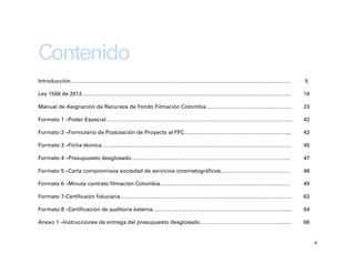 Contenido
Introducción……………………………………………………………………………………………………………                              5

Ley 1556 de 2012………………………………………………………………………………………………………                            16

Manual de Asignación de Recursos de Fondo Filmación Colombia………………………………..……….     23

Formato 1 –Poder Especial…………………………………………………………………………………………..                      42

Formato 2 –Formulario de Postulación de Proyecto al FFC…………………………………………………...      43

Formato 3 –Ficha técnica…………………………………………………………………………………………….                       45

Formato 4 –Presupuesto desglosado……………………………………………………………………………..                   47

Formato 5 –Carta compromisos sociedad de servicios cinematográficos…………………………………   48

Formato 6 –Minuta contrato filmación Colombia……………………………………………………….………             49

Formato 7-Certificaión fiduciaria……………………………………………………………………………….…..                62

Formato 8 –Certificación de auditoría externa………………………………………………………….………..          64

Anexo 1 –Instrucciones de entrega del presupuesto desglosado……………………………………..…….    66


                                                                                        4
 