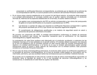 presentado la certificación fiduciaria correspondiente, se entiende que se desiste de la solicitud de
          la contraprestación del FFC, lo cual se pactará como condición del Contrato Filmación Colombia.

c. En el mismo plazo máximo establecido en el numeral (iv) del literal anterior, el productor debe presentar
   a la entidad administradora el concepto emitido por el auditor externo vinculado por el productor
   (formato 8). Además de los aspectos establecidos en el formato, el auditor deberá certificar:

  (i)        Los gastos cuya contraprestación del FFC se solicita corresponden a los rubros del presupuesto
             de gasto en el país identificados en el proyecto y aprobados por el CPFC.

  (ii)       Las facturas o cuentas de cobro que soportan la certificación fiduciaria corresponden a gastos
             del proyecto aprobado por el FFC y que reúnen los requisitos legalmente exigidos.

  (iii)      El cumplimiento de obligaciones parafiscales y en materia de seguridad social en salud y
             pensiones del personal colombiano vinculado.

   De acuerdo con directrices del CPFC, la entidad administradora conformará un listado de personas
   jurídicas de auditoría que reúnan los requisitos necesarios para la certificación en los aspectos
   cinematográficos y legales requeridos.

   La contratación de cada firma auditora será efectuada por el productor acudiendo a cualquiera de las
   entidades inscritas en la lista señalada en el párrafo anterior. El contrato deberá incorporar una cláusula
   en la que se establezca que el concepto previsto en este manual debe ser emitido directamente con
   destino a la entidad administradora, y la forma en la que la entidad administradora podrá solicitar
   aclaraciones sobre el mismo y tener relación de información con la entidad auditora. Esta previsión
   constará en el Contrato Filmación Colombia.

d. Para el caso de obras cinematográficas extranjeras, el productor debe anexar la certificación expedida por
   la sociedad de servicios cinematográficos, en la que se acredite cuáles gastos se concretaron por su
   intermedio; asimismo, que esa sociedad realizó las contrataciones que se acreditan mediante facturas.

   De acuerdo con lo establecido en este manual, cuando se trate de obras cinematográficas nacionales, el
   productor tiene la facultad de acudir o no a una sociedad de servicios cinematográficos y, en
   consecuencia, lo establecido en este literal se sujeta a tal decisión.



                                                                                                             40
 