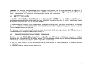 Parágrafo. La entidad administradora podrá reportar información de las acreditaciones de gastos a la
Dirección de Impuestos y Aduanas Nacionales (DIAN) y a la Unidad de Investigación y Análisis Financiero
(UIAF), o a cualquier otra autoridad administrativa o judicial que lo requiera.

VII.    CONTRAPRESTACIÓN

La entidad administradora desembolsará la contraprestación del FFC una vez recibida a satisfacción la
totalidad de acreditaciones requeridas. Con este propósito hará un único giro en el mes siguiente al recibo
de aquellas, conforme a la caja de recursos del FFC.

El desembolso no subsana vicios presentados durante la postulación o ejecución del proyecto, de manera
que si en cualquier momento la entidad administradora encuentra irregularidades, podrá acudir a las vías
contractuales o legales pertinentes.

El impuesto a las transacciones financieras será descontado de la contraprestación del FFC, así como la
comisión de giro al exterior que solicite el productor.

VIII.   OBRAS CREADAS PARA EMITIRSE EN TELEVISIÓN

Conforme a la Ley 1556 de 2012, las películas producidas con el fin de ser emitidas por televisión o medios
diferentes a la pantalla de cine se podrán acoger a la contraprestación del FFC en la forma reglamentada en
esta manual, siempre que cumplan con las siguientes condiciones:

a. Ser una obra unitaria, incluso susceptible de ser comunicada al público hasta en un máximo en dos
   capítulos.
b. No tener carácter institucional o publicitario.




                                                                                                         41
 