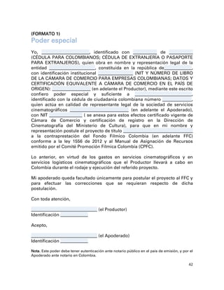 (FORMATO 1)
Poder especial
Yo, __________________________, identificado con _____________ de _____________
(CÉDULA PARA COLOMBIANOS; CÉDULA DE EXTRANJERÍA O PASAPORTE
PARA EXTRANJEROS), quien obra en nombre y representación legal de la
entidad _________________________, constituida en la república de_______________,
con identificación institucional ___________________ (NIT Y NÚMERO DE LIBRO
DE LA CÁMARA DE COMERCIO PARA EMPRESAS COLOMBIANAS; DATOS Y
CERTIFICACIÓN EQUIVALENTE A CÁMARA DE COMERCIO EN EL PAÍS DE
ORIGEN): _____________________ (en adelante el Productor), mediante este escrito
confiero poder especial y suficiente a _______________________________,
identificado con la cédula de ciudadanía colombiana número ________________,
quien actúa en calidad de representante legal de la sociedad de servicios
cinematográficos ________________________________ (en adelante el Apoderado),
con NIT __________________ ( se anexa para estos efectos certificado vigente de
Cámara de Comercio y certificación de registro en la Dirección de
Cinematografía del Ministerio de Cultura), para que en mi nombre y
representación postule el proyecto de título ______________________________________
a la contraprestación del Fondo Fílmico Colombia (en adelante FFC)
conforme a la ley 1556 de 2012 y al Manual de Asignación de Recursos
emitido por el Comité Promoción Fílmica Colombia (CPFC).

Lo anterior, en virtud de los gastos en servicios cinematográficos y en
servicios logísticos cinematográficos que el Productor llevará a cabo en
Colombia durante el rodaje y ejecución del referido proyecto.

Mi apoderado queda facultado únicamente para postular el proyecto al FFC y
para efectuar las correcciones que se requieran respecto de dicha
postulación.

Con toda atención,

____________________________________   (el Productor)
Identificación _______________

Acepto,

____________________________________   (el Apoderado)
Identificación _______________

Nota. Este poder debe tener autenticación ante notario público en el país de emisión, y por el
Apoderado ante notario en Colombia.

                                                                                           42
 