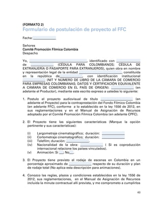 (FORMATO 2)
Formulario de postulación de proyecto al FFC
Fecha: _________________

Señores
Comité Promoción Fílmica Colombia
Despacho

Yo, ___________________________________________, identificado con __________________
de _________________ (CÉDULA PARA COLOMBIANOS; CÉDULA DE
EXTRANJERÍA O PASAPORTE PARA EXTRANJEROS), quien obra en nombre
y representación legal de la entidad ________________________________, constituida
en la república de_________________, con identificación institucional
_________________ (NIT Y NÚMERO DE LIBRO DE LA CÁMARA DE COMERCIO
PARA EMPRESAS COLOMBIANAS; DATOS Y CERTIFICACIÓN EQUIVALENTE
A CÁMARA DE COMERCIO EN EL PAÍS DE ORIGEN): _________________ (en
adelante el Productor), mediante este escrito expreso a ustedes lo siguiente:

1. Postulo el proyecto audiovisual de título ________________________ (en
   adelante el Proyecto) para la contraprestación del Fondo Fílmico Colombia
   (en adelante FFC), conforme a lo establecido en la ley 1556 de 2012, en
   sus reglamentaciones y en el Manual de Asignación de Recursos
   adoptado por el Comité Promoción Fílmica Colombia (en adelante CPFC).

2. El Proyecto tiene las siguientes características (Marque la opción
   pertinente y sus características):

   (i)     Largometraje cinematográfico; duración: _________________
   (ii)    Cortometraje cinematográfico; duración: _________________
   (iii)   Telefilm; duración: _________________.
   (iv)    Nacionalidad de la obra: _________________ ( Si es coproducción
           internacional relacione los países vinculados).
   (v)     Animación: Sí ___; No___.

3. El Proyecto tiene previsto el rodaje de escenas en Colombia en un
   porcentaje aproximado de _________________ respecto de su duración y plan
   de rodaje total (No aplica esta descripción para animaciones).

4. Conozco las reglas, plazos y condiciones establecidos en la ley 1556 de
   2012, sus reglamentaciones, en el Manual de Asignación de Recursos
   incluida la minuta contractual allí prevista, y me comprometo a cumplirlos

                                                                                 43
 