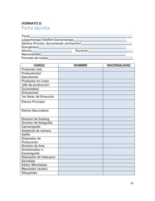 (FORMATO 3)
Ficha técnica
Título_________________________________________________________________________________
Largometraje-Telefilm-Cortometraje__________________________________________
Género (Ficción, documental, animación) ________________________________________
Sub-género_____________________________________________________________________
Idioma________________________________ Duración___________________________________
Nacionalidad___________________________________________________________________
Formato de rodaje___________________________________________________________________

         CARGO                          NOMBRE                    NACIONALIDAD
Productor (es)
Productor(es)
Ejecutivo(s)
Productor en Línea
Jefe de producción
Guionista(s)
Director(es)
1er Asist. de Dirección
Elenco Principal

Elenco Secundario

Director de Casting
Director de fotografía
Camarógrafo
Asistente de cámara
Gaffer
Diseñador de
Producción
Director de Arte
Ambientador o
Escenógrafo
Diseñador de Vestuario
Sonidista
Editor /Montajista
Mezclador (audio)
Dibujantes


                                                                                     45
 