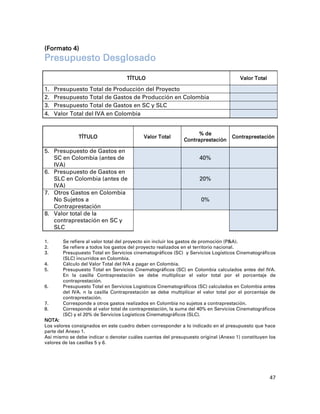 (Formato 4)
Presupuesto Desglosado

                                    TÍTULO                                               Valor Total

1.   Presupuesto Total de Producción del Proyecto
2.   Presupuesto Total de Gastos de Producción en Colombia
3.   Presupuesto Total de Gastos en SC y SLC
4.   Valor Total del IVA en Colombia


                                                                   % de
              TÍTULO                       Valor Total                            Contraprestación
                                                             Contraprestación

5. Presupuesto de Gastos en            $0,00                                      $0,00
   SC en Colombia (antes de                                         40%
   IVA)
6. Presupuesto de Gastos en            $0,00
   SLC en Colombia (antes de                                        20%           $0,00
   IVA)
7. Otros Gastos en Colombia            $0,00                                      $0,00
   No Sujetos a                                                      0%
   Contraprestación
8. Valor total de la
   contraprestación en SC y                                                       $0,0
   SLC

1.      Se refiere al valor total del proyecto sin incluir los gastos de promoción (P&A).
2.      Se refiere a todos los gastos del proyecto realizados en el territorio nacional.
3.      Presupuesto Total en Servicios cinematográficos (SC) y Servicios Logísticos Cinematográficos
        (SLC) incurridos en Colombia.
4.      Cálculo del Valor Total del IVA a pagar en Colombia.
5.      Presupuesto Total en Servicios Cinematográficos (SC) en Colombia calculados antes del IVA.
        En la casilla Contraprestación se debe multiplicar el valor total por el porcentaje de
        contraprestación.
6.      Presupuesto Total en Servicios Logísticos Cinematográficos (SC) calculados en Colombia antes
        del IVA. n la casilla Contraprestación se debe multiplicar el valor total por el porcentaje de
        contraprestación.
7.      Corresponde a otros gastos realizados en Colombia no sujetos a contraprestación.
8.      Corresponde al valor total de contraprestación, la suma del 40% en Servicios Cinematográficos
        (SC) y el 20% de Servicios Logísticos Cinematográficos (SLC).
NOTA:
Los valores consignados en este cuadro deben corresponder a lo indicado en el presupuesto que hace
parte del Anexo 1.
Así mismo se debe indicar o denotar cuáles cuentas del presupuesto original (Anexo 1) constituyen los
valores de las casillas 5 y 6.




                                                                                                       47
 