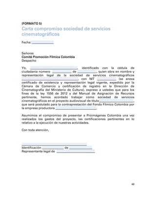 (FORMATO 5)
Carta compromiso sociedad de servicios
cinematográficos
Fecha: _________________


Señores
Comité Promoción Fílmica Colombia
Despacho

Yo, _____________________________________ , identificado con la cédula de
ciudadanía número _______________ de _______________, quien obra en nombre y
representación legal de la sociedad de servicios cinematográficos
____________________________________________ , con NIT _______________ (se anexa
certificado de existencia y representación legal vigente, expedido por la
Cámara de Comercio y certificación de registro en la Dirección de
Cinematografía del Ministerio de Cultura), expreso a ustedes que para los
fines de la ley 1556 de 2012 y del Manual de Asignación de Recursos
pertinente, hemos acordado trabajar como sociedad de servicios
cinematográficos en el proyecto audiovisual de título___________________________,
que será postulado para la contraprestación del Fondo Fílmico Colombia por
la empresa productora ________________________________.

Asumimos el compromiso de presentar a Proimágenes Colombia una vez
realizados los gastos del proyecto, las certificaciones pertinentes en lo
relativo a la ejecución de nuestras actividades.

Con toda atención,



___________________________________________________
Identificación _________________ de __________________
Representante legal de ______________________________




                                                                              48
 