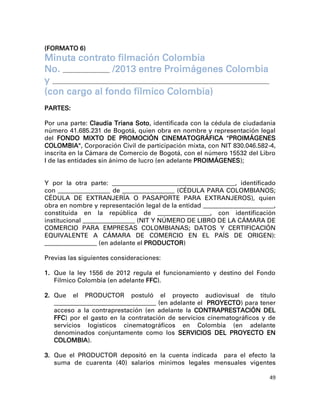 (FORMATO 6)
Minuta contrato filmación Colombia
No. __________________ /2013 entre Proimágenes Colombia
y ___________________________________________________________________________________
(con cargo al fondo fílmico Colombia)
PARTES:

Por una parte: Claudia Triana Soto, identificada con la cédula de ciudadanía
número 41.685.231 de Bogotá, quien obra en nombre y representación legal
del FONDO MIXTO DE PROMOCIÓN CINEMATOGRÁFICA "PROIMÁGENES
COLOMBIA", Corporación Civil de participación mixta, con NIT 830.046.582-4,
inscrita en la Cámara de Comercio de Bogotá, con el número 15532 del Libro
I de las entidades sin ánimo de lucro (en adelante PROIMÁGENES);


Y por la otra parte: _______________________________________________, identificado
con ____________________ de ____________________ (CÉDULA PARA COLOMBIANOS;
CÉDULA DE EXTRANJERÍA O PASAPORTE PARA EXTRANJEROS), quien
obra en nombre y representación legal de la entidad ___________________________,
constituida en la república de ____________________, con identificación
institucional ____________________ (NIT Y NÚMERO DE LIBRO DE LA CÁMARA DE
COMERCIO PARA EMPRESAS COLOMBIANAS; DATOS Y CERTIFICACIÓN
EQUIVALENTE A CÁMARA DE COMERCIO EN EL PAÍS DE ORIGEN):
____________________ (en adelante el PRODUCTOR)

Previas las siguientes consideraciones:

1. Que la ley 1556 de 2012 regula el funcionamiento y destino del Fondo
   Fílmico Colombia (en adelante FFC).

2. Que    el   PRODUCTOR        postuló
                                      el proyecto audiovisual de título
                                     (en adelante el PROYECTO) para tener
   _______________________________________
   acceso a la contraprestación (en adelante la CONTRAPRESTACIÓN DEL
   FFC) por el gasto en la contratación de servicios cinematográficos y de
   servicios logísticos cinematográficos en Colombia (en adelante
   denominados conjuntamente como los SERVICIOS DEL PROYECTO EN
   COLOMBIA).

3. Que el PRODUCTOR depositó en la cuenta indicada para el efecto la
   suma de cuarenta (40) salarios mínimos legales mensuales vigentes

                                                                                        49
 