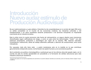 Introducción
Nuevo audaz estímulo de
Producción Audiovisual
De ser tradicionalmente un país cafetero, Colombia ha ido consolidándose en lo corrido del siglo XXI como
un sólido competidor en el mundo de las economías creativas, las industrias culturales y del
entretenimiento, y en otros novedosos sectores productivos o de servicios incluyendo un importante
crecimiento de su industria turística.

Esto la sitúa como la cuarta economía más fuerte de Latinoamérica, un seguro destino para inversiones
diversificadas según calificadoras de riesgo, y como un país entre los denominados “civets”1 con alto
potencial empresarial, productivo y tecnológico por razón de su tamaño, PIB, reservas naturales,
consolidación institucional, oferta de trabajo altamente calificado y atención de compromisos, entre otros
indicadores.

Por supuesto, todo ello tiene valor y podrá mantenerse solo en la medida en la que contribuya
genuinamente al desarrollo social, a la formación de capital humano y a la convivencia pacífica.

Así lo entiende una política cinematográfica y audiovisual que en los últimos años del pasado siglo y en lo
corrido de este ha venido apostándole sin precedente a la formación de sólidas estructuras para esta
industria cultural por excelencia.
1
 Grupo de seis países con las mayores expectativas de crecimiento en la próxima década. Colombia es uno de ellos, junto con Indonesia, Vietnam, Egipto, Turquía
y Sudáfrica.

                                                                                                                                                              5
 