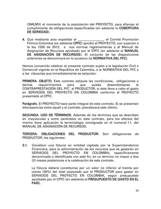 (SMLMV) al momento de la postulación del PROYECTO, para afianzar el
   cumplimiento de obligaciones especificadas (en adelante la COBERTURA
   DE SERIEDAD).

4. Que mediante acto expedido el ____________________ el Comité Promoción
   Fílmica Colombia (en adelante CPFC) aprobó el PROYECTO, con sujeción a
   la ley 1556 de 2012, a sus normas reglamentarias y al Manual de
   Asignación de Recursos aprobado por el CPFC (en adelante el MANUAL
   DE ASIGNACIÓN DE RECURSOS). El conjunto de las disposiciones
   anteriores se denominará en lo sucesivo (la NORMATIVA DEL FFC).

Hemos convenido celebrar el presente contrato sujeto a la legislación Civil y
Comercial vigente en la República de Colombia, a la NORMATIVA DEL FFC y
a las cláusulas que inmediatamente se estipulan:

PRIMERA. OBJETO. Este contrato estipula las condiciones, obligaciones y
demás     requerimientos para     que     pueda     desembolsarse    la
CONTRAPRESTACIÓN DEL FFC al PRODUCTOR, si éste lleva a cabo el gasto
en SERVICIOS DEL PROYECTO EN COLOMBIA conforme al PROYECTO
presentado al CPFC.

Parágrafo. El PROYECTO hace parte integral de este contrato. Si se presentan
discrepancias entre aquél y el contrato, prevalecerá este último.

SEGUNDA. USO DE TÉRMINOS. Además de los términos que se describen
en mayúsculas y entre paréntesis en este contrato, para los efectos del
mismo tiene aplicación la terminología consignada en el numeral I.1. del
MANUAL DE ASIGNACIÓN DE RECURSOS.

TERCERA. OBLIGACIONES          DEL   PRODUCTOR.      Son   obligaciones   de
PRODUCTOR, las siguientes:

3.1.   Constituir una fiducia en entidad vigilada por la Superintendencia
       Financiera, para la administración de los recursos que se gastarán en
       SERVICIOS DEL PROYECTO EN COLOMBIA, específicamente
       denominada o identificada con este fin, en un término no mayor a dos
       (2) meses posteriores a la celebración de este contrato.

       La fiducia deberá constituirse por un valor no inferior al treinta por
       ciento (30%) del total postulado por el PRODUCTOR para gastar en
       SERVICIOS DEL PROYECTO EN COLOMBIA, según presupuesto
       aprobado por el CPFC (en adelante el PRESUPUESTO DE GASTO EN EL
       PAÍS).

                                                                           50
 