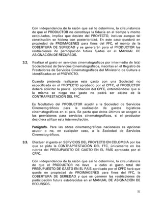 Con independencia de la razón que así lo determine, la circunstancia
       de que el PRODUCTOR no constituya la fiducia en el tiempo y monto
       estipulados, implica que desiste del PROYECTO, incluso aunque tal
       constitución se hiciera con posterioridad. En este caso quedará en
       propiedad de PROIMÁGENES para fines del FFC, el monto de la
       COBERTURA DE SERIEDAD y se generarán para el PRODUCTOR las
       restricciones de participación futura fijadas en el MANUAL DE
       ASIGNACIÓN DE RECURSOS.

3.2.   Realizar el gasto en servicios cinematográficos por intermedio de la(s)
       Sociedad(es) de Servicios Cinematográficos, inscritas en el Registro de
       Prestadores de Servicios Cinematográficos del Ministerio de Cultura e
       identificadas en el PROYECTO.

       Cuando pretenda realizarse este gasto con una Sociedad no
       especificada en el PROYECTO aprobado por el CPFC, el PRODUCTOR
       deberá solicitar la previa aprobación del CPFC, entendiéndose que si
       la misma se niega ese gasto no podrá ser objeto de la
       CONTRAPRESTACIÓN DEL FFC.

       Es facultativo del PRODUCTOR acudir a la Sociedad de Servicios
       Cinematográficos para la realización de gastos logísticos
       cinematográficos en el país. Se pacta que éstos últimos se acogen a
       las previsiones para servicios cinematográficos, si el productor
       decidiera utilizar esta intermediación.

       Parágrafo. Para las obras cinematográficas nacionales es opcional
       acudir o no, en cualquier caso, a la Sociedad de Servicios
       Cinematográficos.

3.3.   Efectuar el gasto en SERVICIOS DEL PROYECTO EN COLOMBIA por los
       que se pida la CONTRAPRESTACIÓN DEL FFC, únicamente en los
       rubros del PRESUPUESTO DE GASTO EN EL PAÍS aprobado por el
       CPFC.

       Con independencia de la razón que así lo determine, la circunstancia
       de que el PRODUCTOR no lleve             a cabo el gasto total del
       PRESUPUESTO DE GASTO EN EL PAÍS aprobado por el CPFC hará que
       quede en propiedad de PROIMÁGENES para fines del FFC, la
       COBERTURA DE SERIEDAD y que se generen las restricciones de
       participación futura establecidas en el MANUAL DE ASIGNACIÓN DE
       RECURSOS.

                                                                            51
 