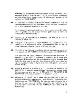Parágrafo. Se acepta una disminución hasta del diez por ciento (10%)
       del PRESUPUESTO DE GASTO EN EL PAÍS, sin los efectos estipulados
       en el párrafo anterior, siempre que como mínimo haya un gasto de mil
       ochocientos (1.800) SMLMV.

3.4.   Rodar la obra audiovisual relativa al PROYECTO, en todo o en parte, en
       el territorio colombiano. PROIMÁGENES podrá designar una persona
       de su equipo que esté presente en el rodaje.

       En el caso de obras de animación no se llevan a cabo tareas de rodaje,
       sino de producción, en la cual también podrá estar presente un
       designado de PROIMÁGENES.

3.5.   Cumplir en la postulación y ejecución del PROYECTO con la
       NORMATIVA DEL FFC.

3.6.   Entregar oportunamente a PROIMÁGENES las acreditaciones que
       condicionan el desembolso de la CONTRAPRESTACIÓN DEL FFC, y
       hacer las correcciones del caso en el término asignado.

3.7.   Suministrar los informes estipulados en este contrato, así como los
       que requieran el CPFC o PROIMÁGENES en relación con el PROYECTO.

       Sin perjuicio de otros informes específicamente pactados, el
       PRODUCTOR se obliga a presentar y sustentar en el plazo que
       PROIMÁGENES requiera, sin que éste pueda ser inferior a tres (3) días,
       todos los informes de carácter financiero, contable, contractual, de
       ejecución, documental o cualquier otro relativo a la gestión y ejecución
       del PROYECTO.

3.8.   Exhibir o comunicar al público la obra audiovisual resultante del
       PROYECTO. La ausencia de exhibición o comunicación pública tendrá
       la consecuencia prevista en el MANUAL DE ASIGNACIÓN DE
       RECURSOS, relativas a restricción de participación futura.

3.9.   Incorporar un crédito en la obra una vez concluida y para su
       comunicación pública en cualquier medio o formato, de acuerdo a las
       indicaciones de PROIMÁGENES. En caso de incumplimiento de lo
       previsto en este numeral tendrán aplicación las restricciones de
       participación futura establecidas en el MANUAL DE ASIGNACIÓN DE
       RECURSOS.


                                                                             52
 