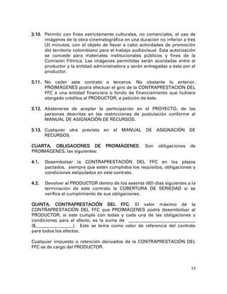 3.10. Permitir con fines estrictamente culturales, no comerciales, el uso de
      imágenes de la obra cinematográfica en una duración no inferior a tres
      (3) minutos, con el objeto de llevar a cabo actividades de promoción
      del territorio colombiano para el trabajo audiovisual. Esta autorización
      se concede para materiales institucionales públicos y fines de la
      Comisión Fílmica. Las imágenes permitidas serán acordadas entre el
      productor y la entidad administradora y serán entregadas a ésta por el
      productor.

3.11. No ceder este contrato a terceros. No obstante lo anterior,
      PROIMÁGENES podrá efectuar el giro de la CONTRAPRESTACIÓN DEL
      FFC a una entidad financiera o fondo de financiamiento que hubiera
      otorgado créditos al PRODUCTOR, a petición de éste.

3.12. Abstenerse de aceptar la participación en el PROYECTO, de las
      personas descritas en las restricciones de postulación conforme al
      MANUAL DE ASIGNACIÓN DE RECURSOS.

3.13. Cualquier otra    prevista   en   el   MANUAL   DE    ASIGNACIÓN     DE
      RECURSOS.

CUARTA. OBLIGACIONES DE            PROIMÁGENES.       Son   obligaciones   de
PROIMÁGENES, las siguientes:

4.1.   Desembolsar la CONTRAPRESTACIÓN DEL FFC en los plazos
       pactados, siempre que estén cumplidos los requisitos, obligaciones y
       condiciones estipulados en este contrato.

4.2.   Devolver al PRODUCTOR dentro de los sesenta (60) días siguientes a la
       terminación de este contrato la COBERTURA DE SERIEDAD si se
       verifica el cumplimiento de sus obligaciones.

QUINTA. CONTRAPRESTACIÓN DEL FFC. El valor máximo de la
CONTRAPRESTACIÓN DEL FFC que PROIMÁGENES podrá desembolsar al
PRODUCTOR, si este cumple con todas y cada una de las obligaciones y
condiciones para el efecto, es la suma de ____________________________________
($____________________). Este se toma como valor de referencia del contrato
para todos los efectos.

Cualquier impuesto o retención derivados de la CONTRAPRESTACIÓN DEL
FFC es de cargo del PRODUCTOR.



                                                                            53
 
