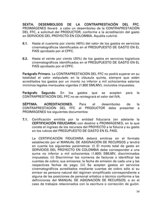SEXTA. DESEMBOLSOS DE LA CONTRAPRESTACIÓN DEL FFC.
PROIMÁGENES llevará a cabo un desembolso de la CONTRAPRESTACIÓN
DEL FFC, a solicitud del PRODUCTOR, conforme a la acreditación del gasto
en SERVICIOS DEL PROYECTO EN COLOMBIA. Aquélla cubrirá:

6.1.   Hasta el cuarenta por ciento (40%) del valor de los gastos en servicios
       cinematográficos identificados en el PRESUPUESTO DE GASTO EN EL
       PAÍS aprobado por el CPFC.

6.2.   Hasta el veinte por ciento (20%) de los gastos en servicios logísticos
       cinematográficos identificados en el PRESUPUESTO DE GASTO EN EL
       PAÍS aprobado por el CPFC.

Parágrafo Primero. La CONTRAPRESTACIÓN DEL FFC no podrá superar en su
totalidad el valor estipulado en la cláusula quinta, siempre que estén
acreditados los gastos por un monto no inferior a mil ochocientos salarios
mínimos legales mensuales vigentes (1.800 SMLMV), incluidos impuestos.

Parágrafo Segundo. En los gastos que se acepten                     para    la
CONTRAPRESTACIÓN DEL FFC no se reintegrará el valor del IVA.

SÉPTIMA.  ACREDITACIONES.       Para   el desembolso de la
CONTRAPRESTACIÓN DEL FFC el PRODUCTOR debe presentar a
PROIMÁGENES los siguientes documentos:

7.1.   Certificación emitida por la entidad fiduciaria (en adelante la
       CERTIFICACIÓN FIDUCIARIA) con destino a PROIMÁGENES, en la que
       conste el ingreso de los recursos del PROYECTO a la fiducia y su gasto
       en los rubros del PRESUPUESTO DE GASTO EN EL PAÍS.

       La CERTIFICACIÓN FIDUCIARIA deberá emitirse en el formato
       establecido por el MANUAL DE ASIGNACIÓN DE RECURSOS y tendrá
       en cuenta los siguientes parámetros: (i) El monto total de gasto en
       SERVICIOS DEL PROYECTO EN COLOMBIA debe corresponder a una
       suma no inferior a mil ochocientos (1.800) SMLMV, discriminados
       impuestos; (ii) Discriminar los números de facturas o identificar las
       cuentas de cobro; sus emisores; la fecha de emisión de cada una y las
       respectivas fechas de pago; (iii) Se aceptan gastos en servicios
       cinematográficos acreditados mediante cuentas de cobro sólo sí su
       emisor es persona natural del régimen simplificado correspondiente a
       alguna de las posiciones de personal artístico o técnico conforme a las
       definiciones del MANUAL DE ASIGNACIÓN DE RECURSOS; o en el
       caso de trabajos relacionados con la escritura o corrección de guión.

                                                                            54
 