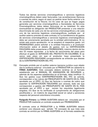 Todos los demás servicios cinematográficos o servicios logísticos
       cinematográficos deben estar facturados. Las acreditaciones (facturas
       o cuentas de cobro, según el caso) no podrán tener fecha anterior a la
       de constitución de la fiducia; (iv) En caso de que se hagan pagos
       generales por servicios cinematográficos a Sociedades de Servicios
       Cinematográficos, éstos deben facturarse en su totalidad. En esta
       eventualidad es obligación del PRODUCTOR presentar a una relación
       discriminada de cada uno de los servicios cinematográficos y de cada
       uno de los servicios logísticos cinematográficos, auditada por el
       auditor externo previsto en este contrato; (v) La transferencia de gastos
       de servicios cinematográficos a servicios logísticos cinematográficos
       debe ser previamente aprobada por la entidad administradora. Si no
       existe esta previa aprobación, no se aceptará el respectivo gasto. (vi)
       PROIMÁGENES podrá solicitar a la entidad fiduciaria o al productor
       información sobre el detalle de gastos; (vii) La CERTIFICACIÓN
       FIDUCIARIA debe presentarse a PROIMÁGENES, máximo dentro de los
       dos (2) meses siguientes a la fecha de vencimiento del plazo para
       efectuar el gasto en SERVICIOS DEL PROYECTO EN COLOMBIA. Si se
       vence este plazo sin que el productor haya presentado la
       CERTIFICACIÓN FIDUCIARIA correspondiente se entiende que desiste
       de la CONTRAPRESTACIÓN DEL FFC.

7.2.   Concepto emitido por el auditor externo (persona jurídica cuyo objeto
       sea la auditoría externa) vinculado por el PRODUCTOR (en adelante la
       FIRMA AUDITORA). Este concepto deberá rendirse en el formato
       establecido por el MANUAL DE ASIGNACIÓN DE RECURSOS y,
       además de los aspectos establecidos en el formato, debe certificar: (i)
       Que los gastos cuya CONTRAPRESTACIÓN DEL FFC se solicita,
       corresponden a los rubros del PRESUPUESTO DE GASTO EN EL PAÍS
       aprobado por el CPFC; (ii) Que las facturas o cuentas de cobro que
       soportan la CERTIFICACIÓN FIDUCIARIA son veraces, toda vez que
       corresponden a gastos del PRESUPUESTO DE GASTO EN EL PAÍS
       aprobado por el CPFC y que reúnen los requisitos legalmente
       exigidos; (iii) Que se ha verificado el cumplimiento de obligaciones
       parafiscales y en materia de seguridad social en salud y pensiones
       respecto del personal colombiano vinculado.

       Parágrafo Primero: La FIRMA AUDITORA deberá ser vinculada por el
       PRODUCTOR mediante un contrato aceptado por PROIMÁGENES.

       El contrato entre el PRODUCTOR y la FIRMA AUDITORA deberá
       contener una cláusula que señale: “El concepto de que trata este
       contrato se emitirá por la FIRMA AUDITORA en el formato establecido

                                                                             55
 