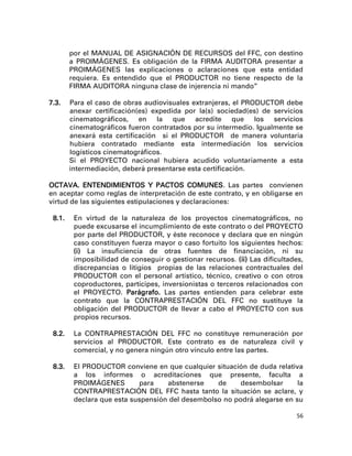 por el MANUAL DE ASIGNACIÓN DE RECURSOS del FFC, con destino
        a PROIMÁGENES. Es obligación de la FIRMA AUDITORA presentar a
        PROIMÁGENES las explicaciones o aclaraciones que esta entidad
        requiera. Es entendido que el PRODUCTOR no tiene respecto de la
        FIRMA AUDITORA ninguna clase de injerencia ni mando”

7.3.    Para el caso de obras audiovisuales extranjeras, el PRODUCTOR debe
        anexar certificación(es) expedida por la(s) sociedad(es) de servicios
        cinematográficos, en la que acredite que los servicios
        cinematográficos fueron contratados por su intermedio. Igualmente se
        anexará esta certificación si el PRODUCTOR de manera voluntaria
        hubiera contratado mediante esta intermediación los servicios
        logísticos cinematográficos.
        Si el PROYECTO nacional hubiera acudido voluntariamente a esta
        intermediación, deberá presentarse esta certificación.

OCTAVA. ENTENDIMIENTOS Y PACTOS COMUNES. Las partes convienen
en aceptar como reglas de interpretación de este contrato, y en obligarse en
virtud de las siguientes estipulaciones y declaraciones:

 8.1.    En virtud de la naturaleza de los proyectos cinematográficos, no
         puede excusarse el incumplimiento de este contrato o del PROYECTO
         por parte del PRODUCTOR, y éste reconoce y declara que en ningún
         caso constituyen fuerza mayor o caso fortuito los siguientes hechos:
         (i) La insuficiencia de otras fuentes de financiación, ni su
         imposibilidad de conseguir o gestionar recursos. (ii) Las dificultades,
         discrepancias o litigios propias de las relaciones contractuales del
         PRODUCTOR con el personal artístico, técnico, creativo o con otros
         coproductores, partícipes, inversionistas o terceros relacionados con
         el PROYECTO. Parágrafo. Las partes entienden para celebrar este
         contrato que la CONTRAPRESTACIÓN DEL FFC no sustituye la
         obligación del PRODUCTOR de llevar a cabo el PROYECTO con sus
         propios recursos.

 8.2.    La CONTRAPRESTACIÓN DEL FFC no constituye remuneración por
         servicios al PRODUCTOR. Este contrato es de naturaleza civil y
         comercial, y no genera ningún otro vínculo entre las partes.

 8.3.    El PRODUCTOR conviene en que cualquier situación de duda relativa
         a los informes o acreditaciones que presente, faculta a
         PROIMÁGENES        para    abstenerse    de     desembolsar      la
         CONTRAPRESTACIÓN DEL FFC hasta tanto la situación se aclare, y
         declara que esta suspensión del desembolso no podrá alegarse en su

                                                                              56
 