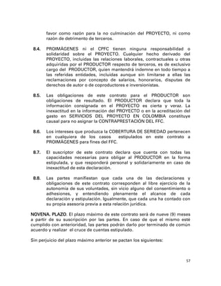 favor como razón para la no culminación del PROYECTO, ni como
        razón de detrimento de terceros.

 8.4.   PROIMÁGENES ni el CPFC tienen ninguna responsabilidad o
        solidaridad sobre el PROYECTO. Cualquier hecho derivado del
        PROYECTO, incluidas las relaciones laborales, contractuales u otras
        adquiridas por el PRODUCTOR respecto de terceros, es de exclusivo
        cargo del PRODUCTOR, quien mantendrá indemne en todo tiempo a
        las referidas entidades, incluidas aunque sin limitarse a ellas las
        reclamaciones por concepto de salarios, honorarios, disputas de
        derechos de autor o de coproductores e inversionistas.

 8.5.   Las obligaciones de este contrato para el PRODUCTOR son
        obligaciones de resultado. El PRODUCTOR declara que toda la
        información consignada en el PROYECTO es cierta y veraz. La
        inexactitud en la información del PROYECTO o en la acreditación del
        gasto en SERVICIOS DEL PROYECTO EN COLOMBIA constituye
        causal para no asignar la CONTRAPRESTACIÓN DEL FFC.

 8.6.   Los intereses que produzca la COBERTURA DE SERIEDAD pertenecen
        en cualquiera de los casos       estipulados en este contrato a
        PROIMÁGENES para fines del FFC.

 8.7.   El suscriptor de este contrato declara que cuenta con todas las
        capacidades necesarias para obligar al PRODUCTOR en la forma
        estipulada, y que responderá personal y solidariamente en caso de
        inexactitud de esta declaración.

 8.8.   Las partes manifiestan que cada una de las declaraciones y
        obligaciones de este contrato corresponden al libre ejercicio de la
        autonomía de sus voluntades, sin vicio alguno del consentimiento o
        adhesiones, y entendiendo plenamente el alcance de cada
        declaración y estipulación. Igualmente, que cada una ha contado con
        su propia asesoría previa a esta relación jurídica.

NOVENA. PLAZO. El plazo máximo de este contrato será de nueve (9) meses
a partir de su suscripción por las partes. En caso de que el mismo esté
cumplido con anterioridad, las partes podrán darlo por terminado de común
acuerdo y realizar el cruce de cuentas estipulado.

Sin perjuicio del plazo máximo anterior se pactan los siguientes:



                                                                         57
 