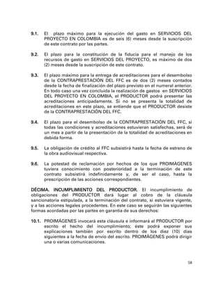 9.1.   El plazo máximo para la ejecución del gasto en SERVICIOS DEL
       PROYECTO EN COLOMBIA es de seis (6) meses desde la suscripción
       de este contrato por las partes.

9.2.   El plazo para la constitución de la fiducia para el manejo de los
       recursos de gasto en SERVICIOS DEL PROYECTO, es máximo de dos
       (2) meses desde la suscripción de este contrato.

9.3.   El plazo máximo para la entrega de acreditaciones para el desembolso
       de la CONTRAPRESTACIÓN DEL FFC es de dos (2) meses contados
       desde la fecha de finalización del plazo previsto en el numeral anterior.
       En todo caso una vez concluida la realización de gastos en SERVICIOS
       DEL PROYECTO EN COLOMBIA, el PRODUCTOR podrá presentar las
       acreditaciones anticipadamente. Si no se presenta la totalidad de
       acreditaciones en este plazo, se entiende que el PRODUCTOR desiste
       de la CONTRAPRESTACIÓN DEL FFC.

9.4.   El plazo para el desembolso de la CONTRAPRESTACIÓN DEL FFC, si
       todas las condiciones y acreditaciones estuvieran satisfechas, será de
       un mes a partir de la presentación de la totalidad de acreditaciones en
       debida forma.

9.5.   La obligación de crédito al FFC subsistirá hasta la fecha de estreno de
       la obra audiovisual respectiva.

9.6.   La potestad de reclamación por hechos de los que PROIMÁGENES
       tuviera conocimiento con posterioridad a la terminación de este
       contrato subsistirá indefinidamente y, de ser el caso, hasta la
       prescripción de las acciones correspondientes.

DÉCIMA. INCUMPLIMIENTO DEL PRODUCTOR. El incumplimiento de
obligaciones del PRODUCTOR dará lugar al cobro de la cláusula
sancionatoria estipulada, a la terminación del contrato, si estuviera vigente,
y a las acciones legales procedentes. En este caso se seguirán las siguientes
formas acordadas por las partes en garantía de sus derechos:

10.1. PROIMÁGENES invocará esta cláusula e informará al PRODUCTOR por
      escrito el hecho del incumplimiento; éste podrá exponer sus
      explicaciones también por escrito dentro de los diez (10) días
      siguientes a la fecha de envío del escrito. PROIMÁGENES podrá dirigir
      una o varias comunicaciones.



                                                                              58
 