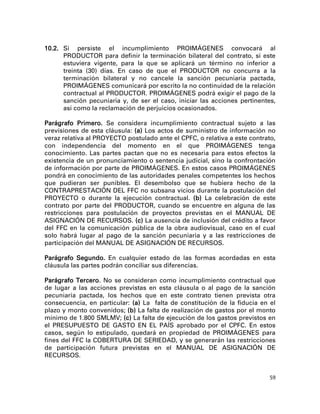 10.2. Si persiste el incumplimiento PROIMÁGENES convocará al
      PRODUCTOR para definir la terminación bilateral del contrato, si este
      estuviera vigente, para la que se aplicará un término no inferior a
      treinta (30) días. En caso de que el PRODUCTOR no concurra a la
      terminación bilateral y no cancele la sanción pecuniaria pactada,
      PROIMÁGENES comunicará por escrito la no continuidad de la relación
      contractual al PRODUCTOR. PROIMÁGENES podrá exigir el pago de la
      sanción pecuniaria y, de ser el caso, iniciar las acciones pertinentes,
      así como la reclamación de perjuicios ocasionados.

Parágrafo Primero. Se considera incumplimiento contractual sujeto a las
previsiones de esta cláusula: (a) Los actos de suministro de información no
veraz relativa al PROYECTO postulado ante el CPFC, o relativa a este contrato,
con independencia del momento en el que PROIMÁGENES tenga
conocimiento. Las partes pactan que no es necesaria para estos efectos la
existencia de un pronunciamiento o sentencia judicial, sino la confrontación
de información por parte de PROIMÁGENES. En estos casos PROIMÁGENES
pondrá en conocimiento de las autoridades penales competentes los hechos
que pudieran ser punibles. El desembolso que se hubiera hecho de la
CONTRAPRESTACIÓN DEL FFC no subsana vicios durante la postulación del
PROYECTO o durante la ejecución contractual. (b) La celebración de este
contrato por parte del PRODUCTOR, cuando se encuentre en alguna de las
restricciones para postulación de proyectos previstas en el MANUAL DE
ASIGNACIÓN DE RECURSOS. (c) La ausencia de inclusión del crédito a favor
del FFC en la comunicación pública de la obra audiovisual, caso en el cual
solo habrá lugar al pago de la sanción pecuniaria y a las restricciones de
participación del MANUAL DE ASIGNACIÓN DE RECURSOS.

Parágrafo Segundo. En cualquier estado de las formas acordadas en esta
cláusula las partes podrán conciliar sus diferencias.

Parágrafo Tercero. No se consideran como incumplimiento contractual que
de lugar a las acciones previstas en esta cláusula o al pago de la sanción
pecuniaria pactada, los hechos que en este contrato tienen prevista otra
consecuencia, en particular: (a) La falta de constitución de la fiducia en el
plazo y monto convenidos; (b) La falta de realización de gastos por el monto
mínimo de 1.800 SMLMV; (c) La falta de ejecución de los gastos previstos en
el PRESUPUESTO DE GASTO EN EL PAÍS aprobado por el CPFC. En estos
casos, según lo estipulado, quedará en propiedad de PROIMÁGENES para
fines del FFC la COBERTURA DE SERIEDAD, y se generarán las restricciones
de participación futura previstas en el MANUAL DE ASIGNACIÓN DE
RECURSOS.


                                                                            59
 