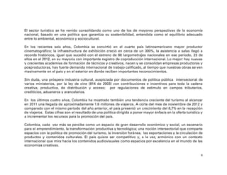 El sector turístico se ha venido consolidando como uno de los de mayores perspectivas de la economía
nacional, basado en una política que garantiza su sostenibilidad, entendida como el equilibrio adecuado
entre lo ambiental, económico y sociocultural.

En los recientes seis años, Colombia se convirtió en el cuarto país latinoamericano mayor productor
cinematográfico; la infraestructura de exhibición creció en cerca de un 300%, la asistencia a salas llegó a
records históricos, igual que sucedió con el estreno de 86 largometrajes nacionales en ese periodo, 23 de
ellos en el 2012, en su mayoría con importante registro de coproducción internacional. Lo mejor: hay nuevas
y crecientes academias de formación de técnicos y creativos, nacen y se consolidan empresas productoras y
posproductoras, hay fuerte demanda internacional de trabajo calificado, al tiempo que nuestras obras se ven
masivamente en el país y en el exterior en donde reciben importantes reconocimientos.

Sin duda, una próspera industria cultural, auspiciada por documentos de política pública intersectorial de
varios ministerios, por la ley de cine (814 de 2003) con contribuciones e incentivos para toda la cadena
creativa, productiva, de distribución y acceso; por regulaciones de estímulo en campos tributarios,
crediticios, aduaneros y arancelarios.

En los últimos cuatro años, Colombia ha mostrado también una tendencia creciente del turismo al alcanzar
en 2011 una llegada de aproximadamente 1.6 millones de viajeros. A corte del mes de noviembre de 2012 y
comparado con el mismo periodo del año anterior, el país presentó un crecimiento del 6,7% en la recepción
de viajeros. Estas cifras son el resultado de una política dirigida a poner mayor énfasis en la oferta turística y
a incrementar los recursos para la promoción del país.

Colombia, cada vez más se percibe como un espacio de gran desarrollo económico y social, un escenario
para el emprendimiento, la transformación productiva y tecnológica; una noción intersectorial que comparte
espacios con la política de promoción del turismo, la inversión foránea, las exportaciones y la circulación de
productos y contenidos culturales. El país quiere ser competitivo y, a la vez, armónico con un contexto
internacional que mira hacia los contenidos audiovisuales como espacios por excelencia en el mundo de las
economías creativas.

                                                                                                                 6
 