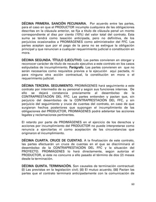 DÉCIMA PRIMERA. SANCIÓN PECUNIARIA. Por acuerdo entre las partes,
para el caso en que el PRODUCTOR incumpla cualquiera de las obligaciones
descritas en la cláusula anterior, se fija a título de cláusula penal un monto
correspondiente al diez por ciento (10%) del valor total del contrato. Esta
suma se tendrá como tasación anticipada, pero no definitiva, de los
perjuicios ocasionados a PROIMÁGENES como administrador del FFC. Las
partes aceptan que por el pago de la pena no se extingue la obligación
principal y que renuncian a cualquier requerimiento judicial o constitución en
mora.

DÉCIMA SEGUNDA. TÍTULO EJECUTIVO. Las partes convienen en otorgar y
reconocer carácter de título de recaudo ejecutivo a este contrato en los casos
estipulados de incumplimiento. Parágrafo. Las partes convienen en que no
serán necesarios como requisitos previos a la ejecución aquí pactada, ni
para ninguna otra acción contractual, la constitución en mora o el
requerimiento judicial.

DÉCIMA TERCERA. SEGUIMIENTO. PROIMÁGENES hará seguimiento a este
contrato por intermedio de su personal y según sus funciones internas. De
ello se dejará constancia previamente al desembolso de la
CONTRAPRESTACIÓN DEL FFC. Las partes entienden y pactan que, sin
perjuicio del desembolso de la CONTRAPRESTACIÓN DEL FFC, y sin
perjuicio del seguimiento y cruce de cuentas del contrato, en caso de que
surgieran hechos posteriores que supongan el incumplimiento de las
obligaciones del PRODUCTOR, PROIMÁGENES podrá adelantar las acciones
legales y reclamaciones pertinentes.

El retardo por parte de PROIMÁGENES en el ejercicio de los derechos y
acciones por incumplimiento del PRODUCTOR no puede interpretarse como
renuncia a ejercitarlas ni como aceptación de las circunstancias que
originaron el incumplimiento.

DÉCIMA CUARTA. CRUCE DE CUENTAS. A la finalización de este contrato,
las partes efectuarán un cruce de cuentas en el que se discriminará el
desembolso de la CONTRAPRESTACIÓN DEL FFC y la situación del
PROYECTO. PROIMÁGENES lo hará directamente, según autoriza el
PRODUCTOR, si éste no concurre a ello pasado el término de dos (2) meses
desde la terminación.

DÉCIMA QUINTA. TERMINACIÓN. Son causales de terminación contractual:
(i) Las previstas en la legislación civil; (ii) El mutuo acuerdo; (iii) Pactan las
partes que el contrato terminará anticipadamente con la comunicación de


                                                                               60
 