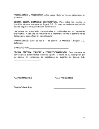 PROIMÁGENES al PRODUCTOR en los casos y bajo las formas estipuladas en
el mismo.

DÉCIMA SEXTA. DOMICILIO CONTRACTUAL. Para todos los efectos el
domicilio de este contrato es Bogotá D.C. En caso de reclamación judicial
ésta se seguirá en la jurisdicción colombiana.

Las partes se entenderán comunicadas o notificadas en las siguientes
direcciones. Cada una se compromete a informar a la otra el cambio de los
datos que se especifican en esta cláusula:

PROIMÁGENES: Calle 35 No 5 - 89 (Barrio La Merced) - Bogotá D.C.,
Colombia

El PRODUCTOR: ________________________________________________ .

DÉCIMA SÉPTIMA. VALIDEZ Y PERFECCIONAMIENTO. Este contrato se
perfecciona y surte efectos jurídicos a partir la fecha de su suscripción por
las partes. En constancia de aceptación se suscribe en Bogotá D.C.,
_________________________________.




Por PROIMÁGENES                                Por el PRODUCTOR



Claudia Triana Soto




                                                                           61
 