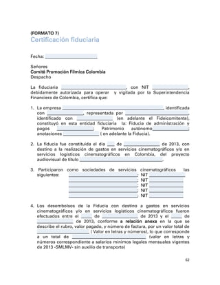 (FORMATO 7)
Certificación fiduciaria

Fecha: _____________________________

Señores
Comité Promoción Fílmica Colombia
Despacho

La fiduciaria ____________________________________, con NIT ____________________,
debidamente autorizada para operar y vigilada por la Superintendencia
Financiera de Colombia, certifica que:

1. La empresa ________________________________________________________, identificada
   con ____________________, representada por ___________________________________,
   identificado con ____________________ (en adelante el Fideicomitente),
   constituyó en esta entidad fiduciaria la: Fiducia de administración y
   pagos     ____________________;   Patrimonio     autónomo____________________;
   anotaciones ____________________ ( en adelante la Fiducia).

2. La fiducia fue constituida el día ____ de ____________________ de 2013, con
   destino a la realización de gastos en servicios cinematográficos y/o en
   servicios logísticos cinematográficos en Colombia, del proyecto
   audiovisual de título ______________________________________________.

3. Participaron como sociedades de servicios               cinematográficos        las
   siguientes:   ______________________________________;   NIT ____________________
                 ______________________________________;   NIT ___________________
                 ______________________________________;   NIT ___________________
                 ______________________________________;   NIT ___________________
                 ______________________________________;   NIT ___________________

4. Los desembolsos de la Fiducia con destino a gastos en servicios
   cinematográficos y/o en servicios logísticos cinematográficos fueron
   efectuados entre el ______ de ____________________ de 2013 y el ______ de
   ____________________ de 2013, conforme a relación anexa en la que se
   describe el rubro, valor pagado, y número de factura, por un valor total de
   _____________________________ ( Valor en letras y números), lo que corresponde
   a un total de _________________________________________ (valor en letras y
   números correspondiente a salarios mínimos legales mensuales vigentes
   de 2013 -SMLMV- sin auxilio de transporte)

                                                                                   62
 