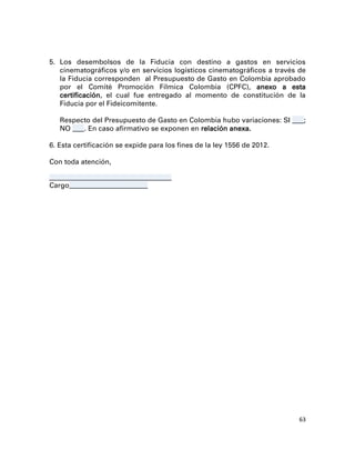5. Los desembolsos de la Fiducia con destino a gastos en servicios
   cinematográficos y/o en servicios logísticos cinematográficos a través de
   la Fiducia corresponden al Presupuesto de Gasto en Colombia aprobado
   por el Comité Promoción Fílmica Colombia (CPFC), anexo a esta
   certificación, el cual fue entregado al momento de constitución de la
   Fiducia por el Fideicomitente.

   Respecto del Presupuesto de Gasto en Colombia hubo variaciones: SI ____;
   NO ____. En caso afirmativo se exponen en relación anexa.

6. Esta certificación se expide para los fines de la ley 1556 de 2012.

Con toda atención,

__________________________________________
Cargo___________________________




                                                                          63
 
