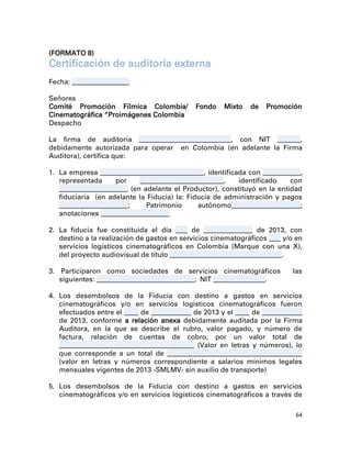 (FORMATO 8)
Certificación de auditoría externa
Fecha: ____________________

Señores
Comité Promoción Fílmica Colombia/              Fondo     Mixto   de    Promoción
Cinematográfica “Proimágenes Colombia
Despacho

La firma de auditoría ________________________________, con NIT ________,
debidamente autorizada para operar en Colombia (en adelante la Firma
Auditora), certifica que:

1. La empresa ____________________________________ , identificada con _____________,
   representada        por     _____________________________,  identificado    con
   ________________________ (en adelante el Productor), constituyó en la entidad
   fiduciaria (en adelante la Fiducia) la: Fiducia de administración y pagos
   ________________________;     Patrimonio        autónomo________________________;
   anotaciones ________________________

2. La fiducia fue constituida el día ____ de _________________ de 2013, con
   destino a la realización de gastos en servicios cinematográficos ____ y/o en
   servicios logísticos cinematográficos en Colombia (Marque con una X),
   del proyecto audiovisual de título _______________________________________ .

3. Participaron como sociedades de servicios cinematográficos                   las
   siguientes: __________________________________ ; NIT __________________.

4. Los desembolsos de la Fiducia con destino a gastos en servicios
   cinematográficos y/o en servicios logísticos cinematográficos fueron
   efectuados entre el _____ de ______________ de 2013 y el _____ de ______________
   de 2013, conforme a relación anexa debidamente auditada por la Firma
   Auditora, en la que se describe el rubro, valor pagado, y número de
   factura, relación de cuentas de cobro, por un valor total de
   _______________________________________________ (Valor en letras y números), lo
   que corresponde a un total de _______________________________________________
   (valor en letras y números correspondiente a salarios mínimos legales
   mensuales vigentes de 2013 -SMLMV- sin auxilio de transporte)

5. Los desembolsos de la Fiducia con destino a gastos en servicios
   cinematográficos y/o en servicios logísticos cinematográficos a través de

                                                                                 64
 