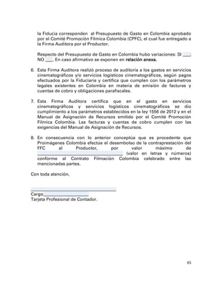 la Fiducia corresponden al Presupuesto de Gasto en Colombia aprobado
   por el Comité Promoción Fílmica Colombia (CPFC), el cual fue entregado a
   la Firma Auditora por el Productor.

   Respecto del Presupuesto de Gasto en Colombia hubo variaciones: SI ____;
   NO ____. En caso afirmativo se exponen en relación anexa.

6. Esta Firma Auditora realizó proceso de auditoría a los gastos en servicios
   cinematográficos y/o servicios logísticos cinematográficos, según pagos
   efectuados por la Fiduciaria y certifica que cumplen con los parámetros
   legales existentes en Colombia en materia de emisión de facturas y
   cuentas de cobro y obligaciones parafiscales.

7. Esta Firma Auditora certifica que en el gasto en servicios
   cinematográficos y servicios logísticos cinematográficos se dio
   cumplimiento a los parámetros establecidos en la ley 1556 de 2012 y en el
   Manual de Asignación de Recursos emitido por el Comité Promoción
   Fílmica Colombia. Las facturas y cuentas de cobro cumplen con las
   exigencias del Manual de Asignación de Recursos.

8. En consecuencia con lo anterior conceptúa que es procedente que
   Proimágenes Colombia efectúe el desembolso de la contraprestación del
   FFC         al       Productor,          por       valor     máximo     de
   _______________________________________________ (valor en letras y números)
   conforme al Contrato Filmación Colombia celebrado entre las
   mencionadas partes.

Con toda atención,


_______________________________________________
Cargo_________________________
Tarjeta Profesional de Contador.




                                                                            65
 