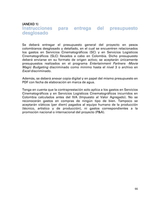 (ANEXO 1)
Instrucciones          para       entrega        del      presupuesto
desglosado

Se deberá entregar el presupuesto general del proyecto en pesos
colombianos desglosado y detallado, en el cual se encuentren relacionados
los gastos en Servicios Cinematográficos (SC) y en Servicios Logísticos
Cinematográficos (SLC) llevados a cabo en Colombia. Dicho presupuesto
deberá enviarse en su formato de origen activo; se aceptarán únicamente
presupuestos realizados en el programa Entertainment Partners -Movie
Magic Budgeting discriminado como mínimo hasta el nivel 3 o archivo en
Excel discriminado.

Además, se deberá anexar copia digital y en papel del mismo presupuesto en
PDF con fecha de elaboración en marca de agua.

Tenga en cuenta que la contraprestación solo aplica a los gastos en Servicios
Cinematográficos y en Servicios Logísticos Cinematográficos incurridos en
Colombia calculados antes del IVA (Impuesto al Valor Agregado). No se
reconocerán gastos en compras de ningún tipo de bien. Tampoco se
aceptarán viáticos (per diem) pagados al equipo humano de la producción
(técnico, artístico y de producción), ni gastos correspondientes a la
promoción nacional o internacional del proyecto (P&A).




                                                                           66
 